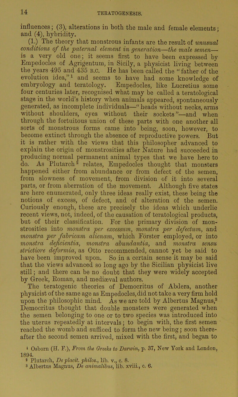 influences; (3), alterations in both the male and female elements; and (4), hybridity. (1.) The theory that monstrous infants are the result of unusual conditions of the paternal element in generation—the male semen— is a very old one; it seems first to have been expressed by Empedocles of Agrigentum, in Sicily, a physicist living between the years 495 and 435 b.c. He has been called the “ father of the evolution idea,”1 and seems to have had some knowledge of embryology and teratology. Empedocles, like Lucretius some four centuries later, recognised what may be called a teratological stage in the world’s history when animals appeared, spontaneously generated, as incomplete individuals—“ heads without necks, arms without shoulders, eyes without their sockets ”—and when through the fortuitous union of these parts with one another all sorts of monstrous forms came into being, soon, however, to become extinct through the absence of reproductive powers. But it is rather with the views that this philosopher advanced to explain the origin of monstrosities after Nature had succeeded in producing normal permanent animal types that we have here to do. As Plutarch2 relates, Empedocles thought that monsters happened either from abundance or from defect of the semen, from slowness of movement, from division of it into several parts, or from aberration of the movement. Although five states are here enumerated, only three ideas really exist, these being the notions of excess, of defect, and of alteration of the semen. Curiously enough, these are precisely the ideas which underlie recent views, not, indeed, of the causation of teratological products, but of their classification. For the primary division of mon- strosities into monstra per excessum, monstra per defectum, and monstra per fabricam alicnam, which Forster employed, or into monstra deficientia, monstra abundantia, and monstra sensu strictiore deformia, as Otto recommended, cannot yet be said to have been improved upon. So in a certain sense it may be said that the views advanced so long ago by the Sicilian physicist live still; and there can be no doubt that they were widely accepted by Greek, Roman, and mediaeval authors. The teratogenic theories of Democritus of Abdera, another physicist of the same age as Empedocles, did not take a very firm hold upon the philosophic mind. As we are told by Albertus Magnus,3 Democritus thought that double monsters were generated when the semen belonging to one or to two species was introduced into the uterus repeatedly at intervals; to begin with, the first semen reached the womb and sufficed to form the new being; soon there- after the second semen arrived, mixed with the first, and began to 1 Osborn (H. F.), From the Greeks to Darwin, p. 37, New York and London, 1894. 2 Plutarch, De placit. philos., lib. v., c. 8. 3 Albertus Magnus, De animalibus, lib. xviii., c. 6.