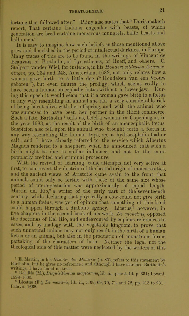 fortune that followed after.” Pliny also states that “ Duris maketh report, That certaine Indians engender with beasts, of which generation are bred certaine monstrous mungrels, halfe beasts and halfe men.” It is easy to imagine how such beliefs as those mentioned above grew and flourished in the period of intellectual darkness in Europe. Many traces of this are to be found in the writings of Vincent de Beauvais, of Bartholin, of Lycosthenes, of Bueff, and others. C. Stalpart vander Wiel, for instance, in his Hondert seldzame Aanmer- kingen, pp. 234 and 248, Amsterdam, 1G82, not only relates how a woman gave birth to a little dog (“ Hondeken van een Vrouw geboren ”), but even figures the prodigy, which seems really to have been a human otocephalic foetus without a lower jaw. Dur- ing this epoch it would seem that if a woman gave birth to a foetus in any way resembling an animal sire ran a very considerable risk of being burnt alive witli her offspring, and with the animal who was supposed to have been her partner in the illicit commerce. Such a fate, Bartholin 1 tells us, befel a woman in Copenhagen, in the year 1683, as the result of the birth of an anencephalic foetus. Suspicion also fell upon the animal who brought forth a foetus in any way resembling the human type, e.g., a hydrocephalic foal or calf; and I have already referred to the service which Albertus Magnus rendered to a shepherd when he announced that such a birth might be due to stellar influence, and not to the more popularly credited and criminal procedure. With the revival of learning came attempts, not very active at first, to controvert the doctrine of the bestial origin of monstrosities, and the ancient views of Aristotle came again to the front, that animals could only be fertile with those of the same size whose period of utero-gestation was approximately of equal length. Martin del Rio,2 a writer of the early part of the seventeenth century, while declaring that physically a cow could not give birth to a human foetus, was yet of opinion that something of this kind could happen through a diabolic agency. Licetus,3 however, in five chapters in the second book of his work, De monstris, opposed the doctrines of Del Rio, and endeavoured by copious references to cases, and by analogy with the vegetable kingdom, to prove that such unnatural unions may not only result in the birth of a human foetus or an animal, but also in the production of monstrous forms partaking of the characters of both. Neither the legal nor the theological side of this matter were neglected by the writers of this 1 E. Martin, in his Histoire des Munstres (p. 80), refers to this statement by Bartholin, but he gives no reference; and although I have searched Bartholin’s writings, I have found no trace. 2 Del Rio (M.), Disquisitionum maqicanm, lib. ii., quaest. 14, p. 331: Lovani, 1598-1600. 3 Licetus (F.), De monstris, lib. ii., c. 68, 69, 70, 71, and 72, pp. 213 to 231 ; Patavii, 1668.
