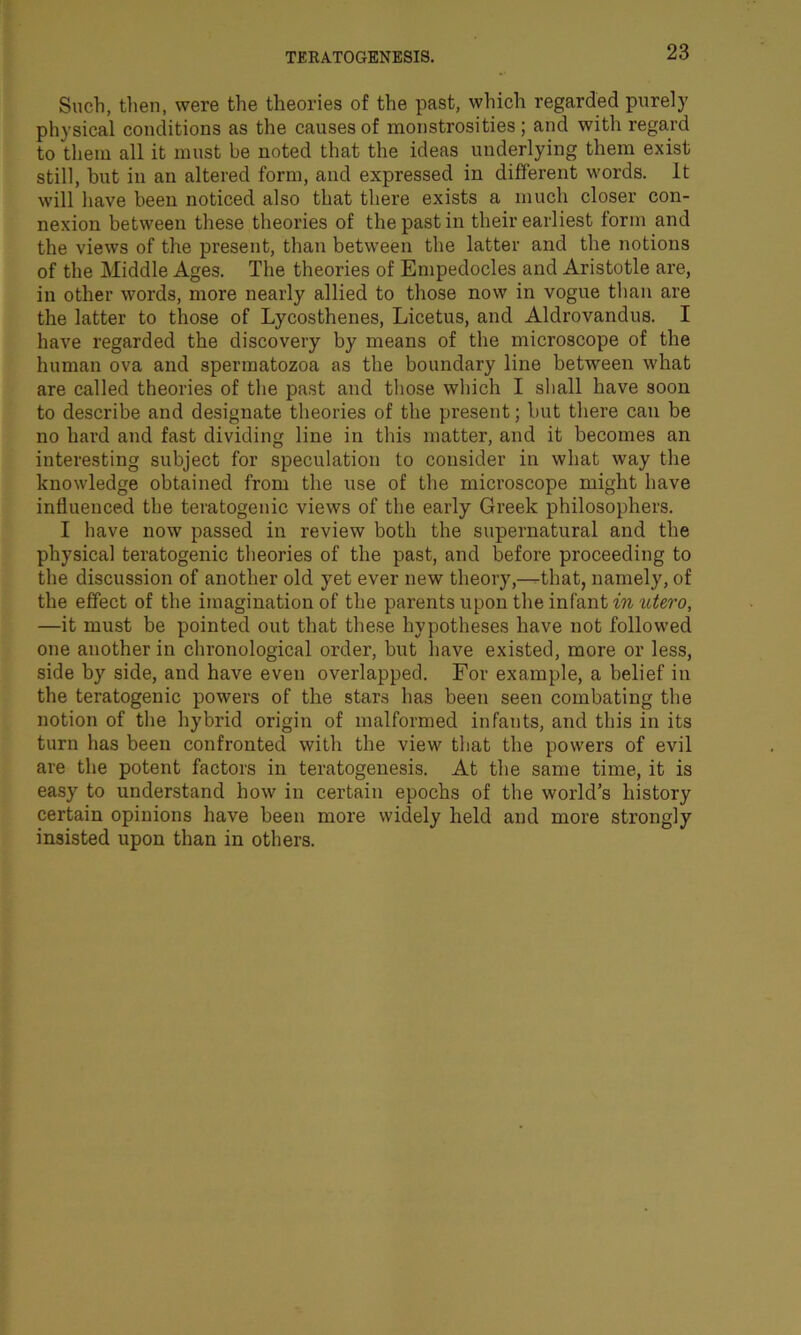 Such, then, were the theories of the past, which regarded purely physical conditions as the causes of monstrosities; and with regard to them all it must be noted that the ideas underlying them exist still, hut in an altered form, and expressed in different words. It will have been noticed also that there exists a much closer con- nexion between these theories of the past in their earliest form and the views of the present, than between the latter and the notions of the Middle Ages. The theories of Empedocles and Aristotle are, in other words, more nearly allied to those now in vogue than are the latter to those of Lycosthenes, Licetus, and Aldrovandus. I have regarded the discovery by means of the microscope of the human ova and spermatozoa as the boundary line between what are called theories of the past and those which I shall have soon to describe and designate theories of the present; but there can be no hard and fast dividing line in this matter, and it becomes an interesting subject for speculation to consider in what way the knowledge obtained from the use of the microscope might have influenced the teratogenic views of the early Greek philosophers. I have now passed in review both the supernatural and the physical teratogenic theories of the past, and before proceeding to the discussion of another old yet ever new theory,—that, namely, of the effect of the imagination of the parents upon the infant in utero, —it must be pointed out that these hypotheses have not followed one another in chronological order, but have existed, more or less, side by side, and have even overlapped. For example, a belief in the teratogenic powers of the stars has been seen combating the notion of the hybrid origin of malformed infants, and this in its turn has been confronted with the view that the powers of evil are the potent factors in teratogenesis. At the same time, it is easy to understand how in certain epochs of the world’s history certain opinions have been more widely held and more strongly insisted upon than in others.