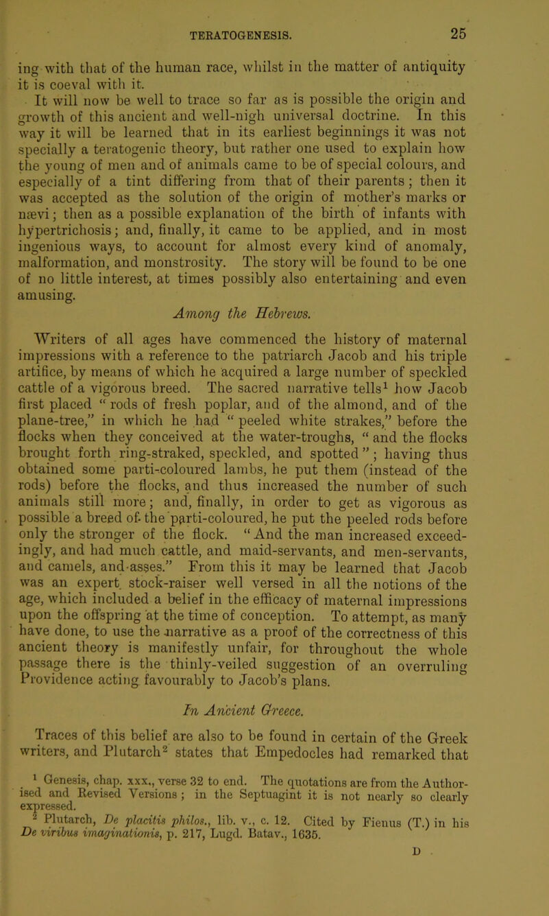 ing with that of the human race, whilst in the matter of antiquity it is coeval with it. It will now be well to trace so far as is possible the origin and growth of this ancient and well-nigh universal doctrine. In this way it will be learned that in its earliest beginnings it was not specially a teratogenic theory, but rather one used to explain how the young of men and of animals came to be of special colours, and especially of a tint differing from that of their parents ; then it was accepted as the solution of the origin of mother’s marks or naevi; then as a possible explanation of the birth of infants with hypertrichosis; and, finally, it came to be applied, and in most ingenious ways, to account for almost every kind of anomaly, malformation, and monstrosity. The story will be found to be one of no little interest, at times possibly also entertaining and even amusing. Among the Hebrews. Writers of all ages have commenced the history of maternal impressions with a reference to the patriarch Jacob and his triple artifice, by means of which he acquired a large number of speckled cattle of a vigorous breed. The sacred narrative tells1 how Jacob first placed “ rods of fresh poplar, and of the almond, and of the plane-tree,” in which he had “ peeled white strakes,” before the flocks when they conceived at the water-troughs, “ and the flocks brought forth ring-straked, speckled, and spotted ”; having thus obtained some parti-coloured lambs, he put them (instead of the rods) before the flocks, and thus increased the number of such animals still more; and, finally, in order to get as vigorous as possible a breed of- the parti-coloured, he put the peeled rods before only the stronger of the flock. “ And the man increased exceed- ingly, and had much cattle, and maid-servants, and men-servants, and camels, and-asses.” From this it may be learned that Jacob was an expert stock-raiser well versed in all the notions of the age, which included a belief in the efficacy of maternal impressions upon the offspring at the time of conception. To attempt, as many have done, to use the .narrative as a proof of the correctness of this ancient theory is manifestly unfair, for throughout the whole passage there is the thinly-veiled suggestion of an overruling Providence acting favourably to Jacob’s plans. In Ancient Greece. Traces of this belief are also to be found in certain of the Greek writers, and Plutarch2 states that Empedocles had remarked that 1 Genesis, chap, xxx., verse 32 to end. The quotations are from the Author- ised and Revised Versions; in the Septuagint it is not nearly so clearly expressed. J 2 Plutarch, Be placitis philos., lib. v., c. 12. Cited by Fienus (T.) in his De viribus iraayinationis, p. 217, Lugd. Batav., 1635. 1)