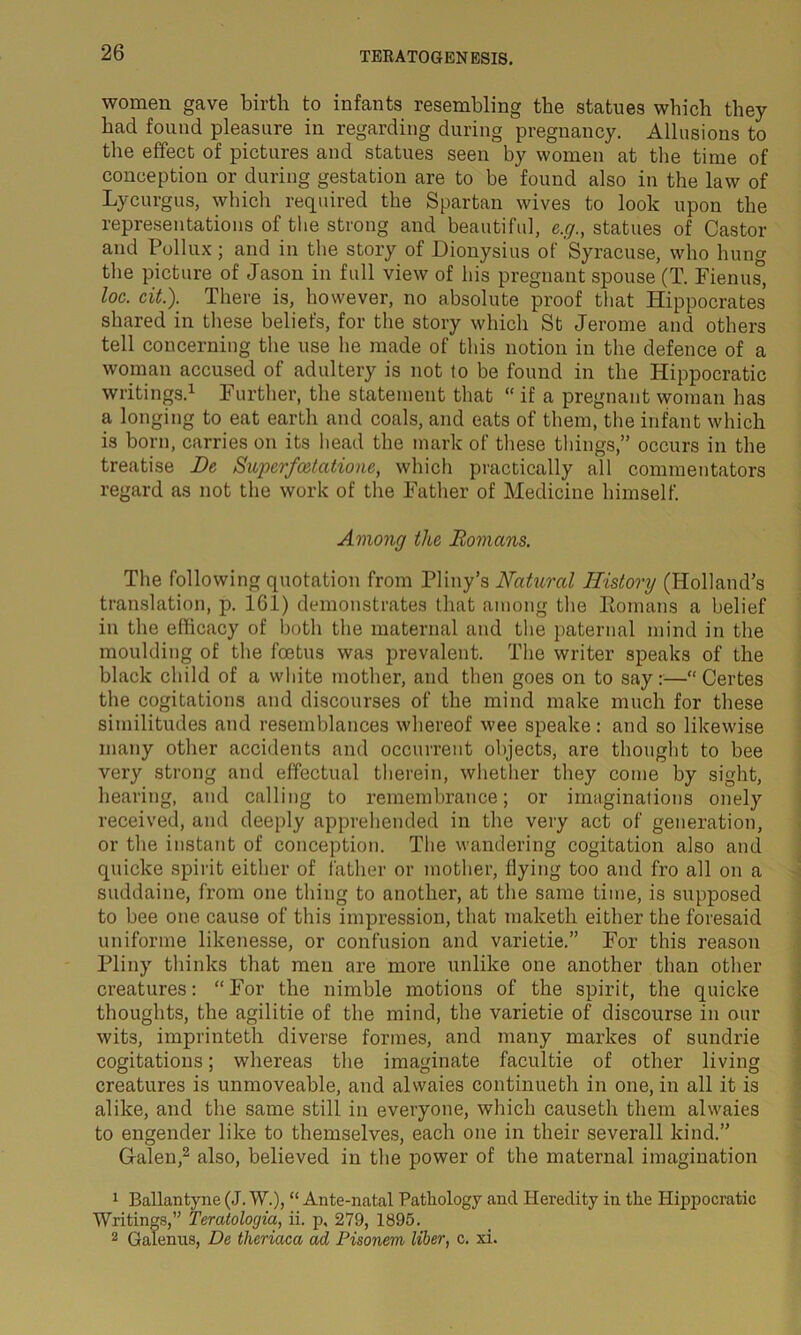 women gave birth to infants resembling the statues which they had found pleasure in regarding during pregnancy. Allusions to the effect of pictures and statues seen by women at the time of conception or during gestation are to be found also in the law of Lycurgus, which required the Spartan wives to look upon the representations of the strong and beautiful, e.g., statues of Castor and Pollux; and in the story of Dionysius of Syracuse, who hung the picture of Jason in full view of his pregnant spouse (T. Fienus, loc. cit.). There is, however, no absolute proof that Hippocrates shared in these beliefs, for the story which St Jerome and others tell concerning the use he made of this notion in the defence of a woman accused of adultery is not to be found in the Hippocratic writings.1 Further, the statement that “ if a pregnant woman has a longing to eat earth and coals, and eats of them, the infant which is born, carries on its head the mark of these things,” occurs in the treatise De Superfcetationc, which practically all commentators regard as not the work of the Father of Medicine himself. Among the Romans. The following quotation from Pliny’s Natural History (Holland’s translation, p. 161) demonstrates that among the Romans a belief in the efficacy of both the maternal and the paternal mind in the moulding of the foetus was prevalent. The writer speaks of the black child of a white mother, and then goes on to say:—“ Certes the cogitations and discourses of the mind make much for these similitudes and resemblances whereof wee speake: and so likewise many other accidents and occurrent objects, are thought to bee very strong and effectual therein, whether they come by sight, hearing, and calling to remembrance; or imaginations onely received, and deeply apprehended in the very act of generation, or the instant of conception. The wandering cogitation also and quicke spirit either of father or mother, dying too and fro all on a suddaine, from one thing to another, at the same time, is supposed to bee one cause of this impression, that maketh either the foresaid uniforme likenesse, or confusion and varietie.” For this reason Pliny thinks that men are more unlike one another than other creatures: “For the nimble motions of the spirit, the quicke thoughts, the agilitie of the mind, the varietie of discourse in our wits, imprinteth diverse formes, and many markes of sundrie cogitations; whereas the imaginate facultie of other living creatures is unmoveable, and alwaies continueth in one, in all it is alike, and the same still in everyone, which causeth them alwaies to engender like to themselves, each one in their severall kind.” Galen,2 also, believed in the power of the maternal imagination 1 Ballantyne (J. W.), “ Ante-natal Pathology and Heredity in the Hippocratic Writings,” Teratologia, ii. p, 279, 1895. 2 Galenus, De tlieriaca ad Pisonem liber, c. xi.