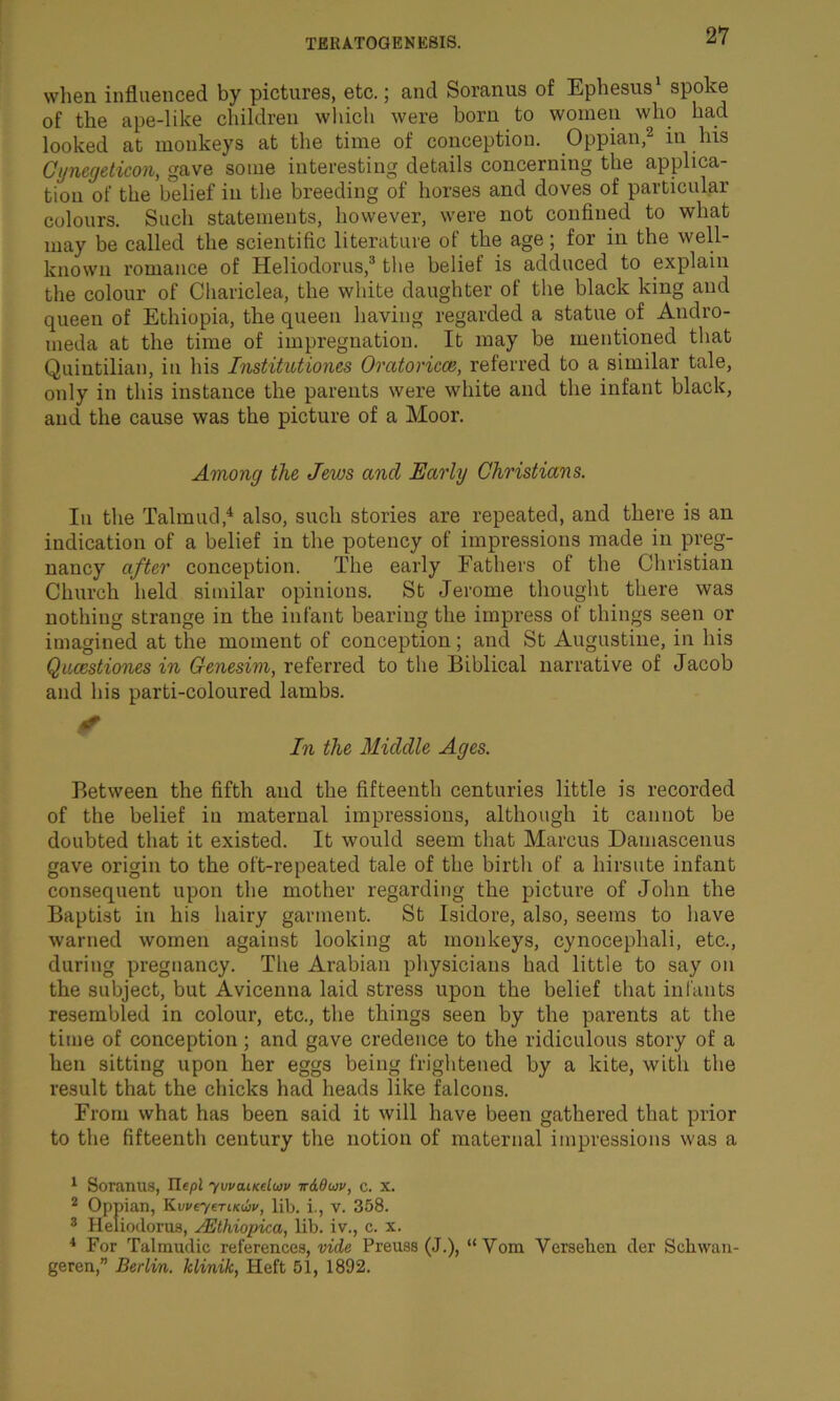 when influenced by pictures, etc.; and Soranus of Ephesus1 spoke of the ape-like children which were horn to women who had looked at monkeys at the time of conception. Oppian,2 in his Cynecjeticon, gave some interesting details concerning the applica- tion of the belief in the breeding of horses and doves of particular colours. Such statements, however, were not confined to what may be called the scientific literature of the age; for in the well- known romance of Heliodorus,3 the belief is adduced to explain the colour of Chariclea, the white daughter of the black king and queen of Ethiopia, the queen having regarded a statue of Andro- meda at the time of impregnation. It may be mentioned that Quintilian, in his Institutions Oratorical, referred to a similar tale, only in this instance the parents were white and the infant black, and the cause was the picture of a Moor. Among the Jews ancl Early Christians. In the Talmud,4 also, such stories are repeated, and there is an indication of a belief in the potency of impressions made in preg- nancy after conception. The early Fathers of the Christian Church held similar opinions. St Jerome thought there was nothing strange in the infant bearing the impress of things seen or imagined at the moment of conception; and St Augustine, in his Qucestiones in Genesim, referred to the Biblical narrative of Jacob and his parti-coloured lambs. In the Middle Ages. Between the fifth and the fifteenth centuries little is recorded of the belief iu maternal impressions, although it cannot be doubted that it existed. It would seem that Marcus Damascenus gave origin to the oft-repeated tale of the birth of a hirsute infant consequent upon the mother regarding the picture of John the Baptist in his hairy garment. St Isidore, also, seems to have warned women against looking at monkeys, cynocephali, etc., during pregnancy. The Arabian physicians had little to say on the subject, but Avicenna laid stress upon the belief that infants resembled in colour, etc., the things seen by the parents at the time of conception ; and gave credence to the ridiculous story of a hen sitting upon her eggs being frightened by a kite, with the result that the chicks had heads like falcons. From what has been said it will have been gathered that prior to the fifteenth century the notion of maternal impressions was a 1 Soranus, Ilepl ywaucduv t&Ouv, c. x. 2 Oppian, KweyeTiKibv, lib. i., v. 358. 3 Heliodorus, lEthiopica, lib. iv., c. x. 4 For Talmudic references, vide Preuss (J.), geren,” Berlin, klinik, Heft 51, 1892. “Yom Versehen der Sell wan-