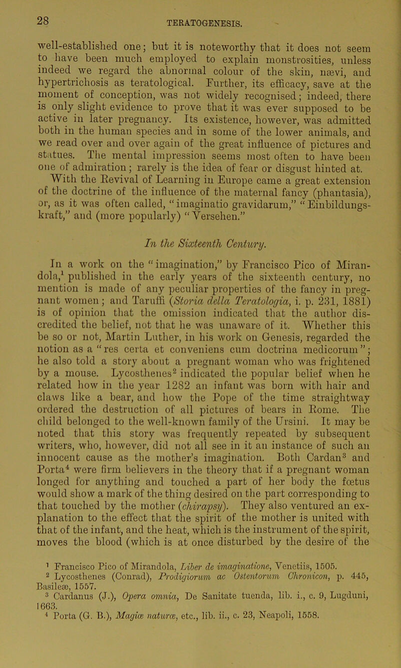 well-established one; but it is noteworthy that it does not seem to have been much employed to explain monstrosities, unless indeed we regard the abnormal colour of the skin, nsevi, and hypertrichosis as teratological. Further, its efficacy, save at the moment of conception, was not widely recognised; indeed, there is only slight evidence to prove that it was ever supposed to be active in later pregnancy. Its existence, however, was admitted both in the human species and in some of the lower animals, and we read over and over again of the great influence of pictures and statues. The mental impression seems most often to have been one of admiration; rarely is the idea of fear or disgust hinted at. With the Revival of Learning in Europe came a great extension of the doctrine of the influence of the maternal fancy (phantasia), or, as it was often called, “imaginatio gravidarum,” “ Einbildungs- kraft,” and (more popularly) “ Versehen.” In the Sixteenth Century. In a work on the “imagination,” by Francisco Pico of Miran- dola,1 published in the early years of the sixteenth century, no mention is made of any peculiar properties of the fancy in preg- nant women; and Taruffi (Storia della Teratolocjia, i. p. 231, 1881) is of opinion that the omission indicated that the author dis- credited the belief, not that he was unaware of it. Whether this be so or not, Martin Luther, in his work on Genesis, regarded the notion as a “ res cerla et conveniens cum doctrina medicorum ”; he also told a story about a pregnant woman who was frightened by a mouse. Lycosthenes2 indicated the popular belief when he related how in the year 1282 an infant was born with hair and claws like a bear, and how the Pope of the time straightway ordered the destruction of all pictures of bears in Rome. The child belonged to the well-known family of the Ursini. It may be noted that this story was frequently repeated by subsequent writers, who, however, did not all see in it an instance of such an innocent cause as the mother’s imagination. Both Cardan3 and Porta4 were firm believers in the theory that if a pregnant woman longed for anything and touched a part of her body the foetus would show a mark of the thing desired on the part corresponding to that touched by the mother (ehirapsy). They also ventured an ex- planation to the effect that the spirit of the mother is united with that of the infant, and the heat, which is the instrument of the spirit, moves the blood (which is at once disturbed by the desire of the 1 Francisco Pico of Mirandola, Liber de imaginations, Yenetiis, 1505. 2 Lycosthenes (Conrad), Prodigiorum ac Ostentorum Chronicon, p. 445, Basilese, 1557. 3 Cardanus (J.), Opera omnia, De Sanitate tuenda, lib. i., c. 9, Lugduni, 1663. 4 Porta (G. B.), Magice natures, etc., lib. ii., c. 23, Neapoli, 1558.