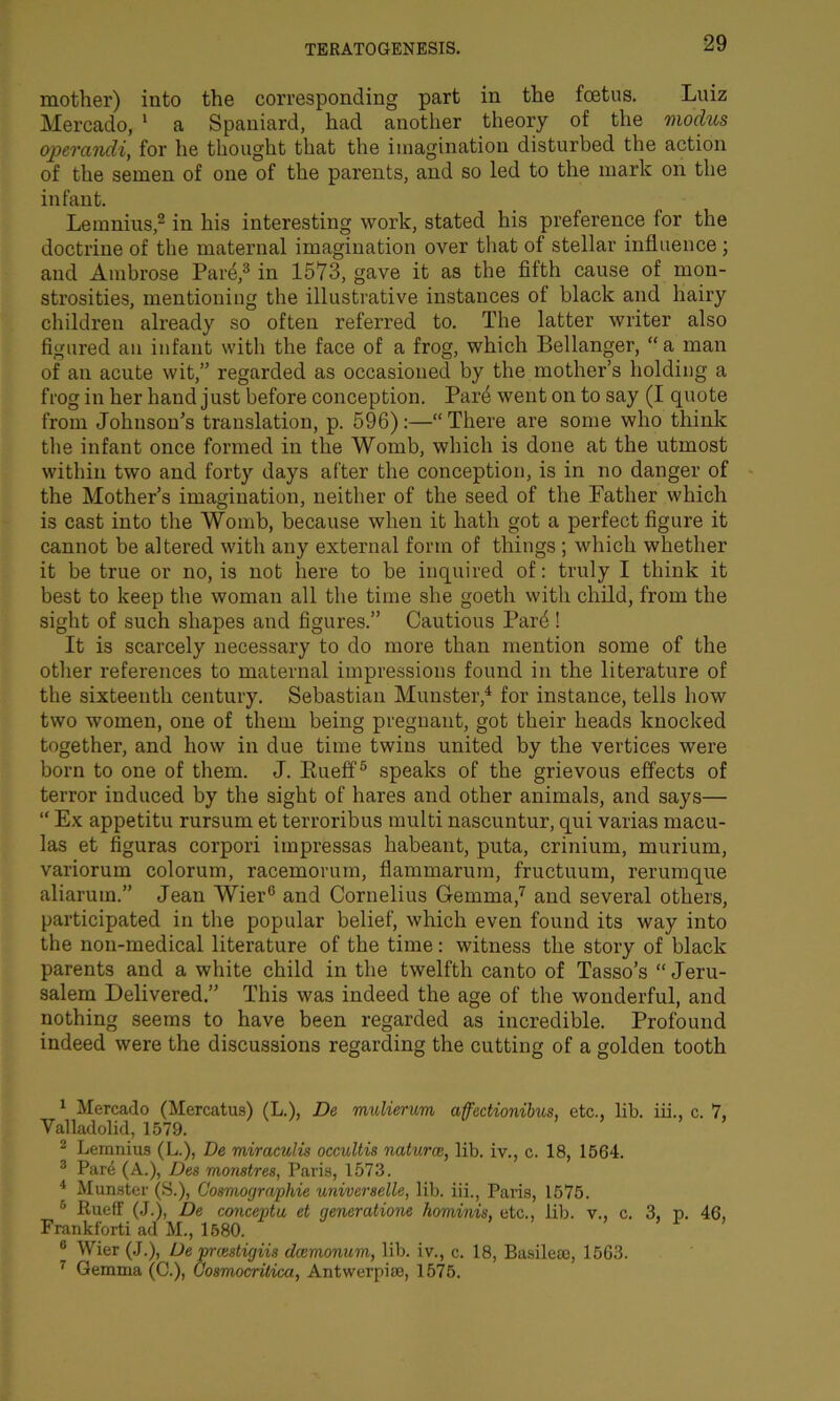 mother) into the corresponding part in the foetus. Luiz Mercado, 1 a Spaniard, had another theory of the modus opercindi, for he thought that the imagination disturbed the action of the semen of one of the parents, and so led to the mark on the infant. Lemnius,2 3 in his interesting work, stated his preference for the doctrine of the maternal imagination over that of stellar influence ; and Ambrose Pard,8 in 1573, gave it as the fifth cause of mon- strosities, mentioning the illustrative instances of black and hairy children already so often referred to. The latter writer also figured an infant with the face of a frog, which Bellanger, a man of an acute wit,” regarded as occasioned by the mother’s holding a frog in her hand just before conception. Pard went on to say (I quote from Johnson’s translation, p. 596):—“ There are some who think the infant once formed in the Womb, which is done at the utmost within two and forty days after the conception, is in no danger of the Mother’s imagination, neither of the seed of the Father which is cast into the Womb, because when it hath got a perfect figure it cannot be altered with any external form of things ; which whether it be true or no, is not here to be inquired of: truly I think it best to keep the woman all the time she goeth witli child, from the sight of such shapes and figures.” Cautious Pard! It is scarcely necessary to do more than mention some of the other references to maternal impressions found in the literature of the sixteenth century. Sebastian Munster,4 for instance, tells how two women, one of them being pregnant, got their heads knocked together, and how in due time twins united by the vertices were born to one of them. J. Rueff5 * speaks of the grievous effects of terror induced by the sight of hares and other animals, and says— “ Ex appetitu rursum et terroribus multi nascuntur, qui varias macu- las et figuras corpori impressas liabeant, puta, crinium, murium, variorum colorum, racemorum, flammarum, fruetuum, rerumque aliarum.” Jean WierG and Cornelius Gemma,7 and several others, participated in the popular belief, which even found its way into the non-medical literature of the time: witness the story of black parents and a white child in the twelfth canto of Tasso’s “Jeru- salem Delivered.” This was indeed the age of the wonderful, and nothing seems to have been regarded as incredible. Profound indeed were the discussions regarding the cutting of a golden tooth 1 Mercado (Mercatus) (L.), De mulierum affectionibus. etc., lib. iii., c. 7, Valladolid, 1579. 2 Lemnius (L.), De miraculis occultis natures, lib. iv., c. 18, 1564. 3 Pare (A.), Des monstres, Paris, 1573. 4 Munster (S.), Cosmogra/phie universelle, lib. iii., Paris, 1575. 6 Rueff (J.), De conceptu et qeneratione hominis, etc., lib. v., c. 3, p. 46. Frankforti ad M., 1580. 1 8 Wier (J.), De preestigiis deemonum, lib. iv., c. 18, Basilese, 15G3. 7 Gemma (C.), Gosmocritica, Antvverpise, 1575.