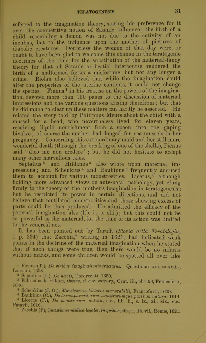 referred to the imagination theory, stating his preference for it over the competitive notion of Satanic influence; the birth of a child resembling a demon was not due to the activity of an incubus, but to the influence upon the mother of pictures of diabolic creatures. Doubtless the women of that day were, or ought to have been, glad to welcome this change in the teratogenic doctrines of the time, for the substitution of the maternal-fancy theory for that of Satanic or bestial intercourse rendered the birth of a malformed foetus a misfortune, but not any longer a crime. Riolan also believed that while the imagination could alter the properties of the uterine contents, it could not change the species. Fienus 1 in his treatise on the powers of the imagina- tion, devoted more than 150 pages to the discussion of maternal impressions and the various questions arising therefrom ; but that he did much to clear up these matters can hardly be asserted. He related the story told by Philippus Meurs about the child with a mussel for a head, who nevertheless lived for eleven years, receiving liquid nourishment from a spoon into the gaping bivalve ; of course the mother had longed for sea-mussels in her pregnancy. Concerning this extraordinary maid and her still more wonderful death (through the breaking of one of the shells), Fienus said “dico me non credere”; but he did not hesitate to accept many other marvellous tales. Septalius2 and Hildanus3 also wrote upon maternal im- pressions; and Schenkius4 * and Bauhinus6 frequently adduced them to account for various monstrosities. Licetus,6 although holding more advanced views on ante-natal pathology, yet clung firmly to the theory of the mother’s imagination in teratogenesis; but he restricted its power in certain directions, and did not believe that mutilated monstrosities and those showing excess of parts could be thus produced. He admitted the efficacy of the paternal imagination also (lib. ii., c. xlii.); but this could not be so powerful as the maternal, for the time of its action was limited to the venereal act. It has been pointed out by Tarufifi (Storia della Teratologia, i. p. 234) that Zacchia,7 writing in 1621, had indicated weak points in the doctrine of the maternal imagination when he stated that if such things were true, then there would be no infants without marks, and some children would be spotted all over like 1 Fienus (T.), De viribus imagincitionis tractates, Quasstiones xiii. to xxiii., Louvain, 1608. 2 Septalius (L.), De ncevis, Dordrechti, 1650. 3 Fabricius de Hilden, Observ. et cur. chirurg., Cent, iii., obs. 56, Francoforti, 1646. ’ 4 Schenkius (J. G,), Monstrorum historia memorabilis, Francofurti, 1609. 6 Bauhinus (0.), De hermaphroditorum monstrorumque partium natura, 1614. 6 Licetus (F.), De monstrorum natura, etc., lib. ii., c. ix., xi., xix., etc., Patavii, 1616. ’ ’ 7 Zacchia (P), Qumstiones medico-legales, in quibus, etc., i., lib. vii., Romae, 1621.