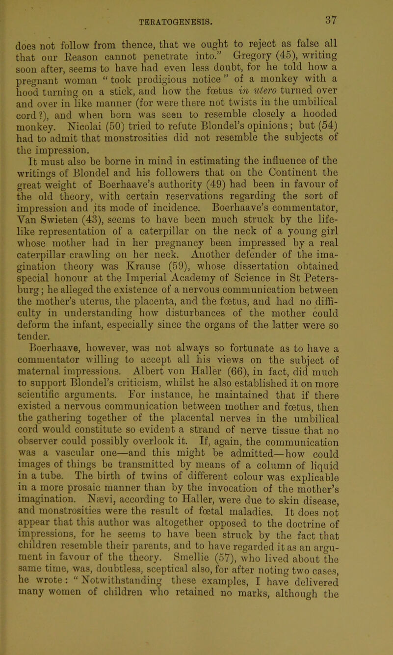 does not follow from thence, that we ought to reject as false all that our Reason cannot penetrate into.” Gregory (45), writing soon after, seems to have had even less doubt, for lie told how a pregnant woman “ took prodigious notice ” of a monkey with a hood turning on a stick, and how the foetus in utero turned over and over in like manner (for were there not twists in the umbilical cord?), and when born was seen to resemble closely a hooded monkey. Nicolai (50) tried to refute Blondel’s opinions; but (54) had to admit that monstrosities did not resemble the subjects of the impression. It must also be borne in mind in estimating the influence of the writings of Blondel and his followers that on the Continent the great weight of Boerhaave’s authority (49) had been in favour of the old theory, with certain reservations regarding the sort of impression and its mode of incidence. Boerhaave’s commentator, Van Swieten (43), seems to have been much struck by the life- like representation of a caterpillar on the neck of a young girl whose mother had in her pregnancy been impressed by a real caterpillar crawling on her neck. Another defender of the ima- gination theory was Krause (59), whose dissertation obtained special honour at the Imperial Academy of Science in St Peters- burg ; he alleged the existence of a nervous communication between the mother’s uterus, the placenta, and the foetus, and had no diffi- culty in understanding how disturbances of the mother could deform the infant, especially since the organs of the latter were so tender. Boerhaave, however, was not always so fortunate as to have a commentator willing to accept all his views on the subject of maternal impressions. Albert von Haller (66), in fact, did much to support Blondel’s criticism, whilst he also established it on more scientific arguments. For instance, he maintained that if there existed a nervous communication between mother and foetus, then the gathering together of the placental nerves in the umbilical cord would constitute so evident a strand of nerve tissue that no observer could possibly overlook it. If, again, the communication was a vascular one—and this might be admitted—how could images of things be transmitted by means of a column of liquid in a tube. The birth of twins of different colour was explicable in a more prosaic manner than by the invocation of the mother’s imagination. Nmvi, according to Haller, were due to skin disease, and monstrosities were the result of foetal maladies. It does not appear that this author was altogether opposed to the doctrine of impressions, for he seems to have been struck by the fact that children resemble their parents, and to have regarded it as an argu- ment in favour of the theory. Sinellie (57), who lived about the same time, was, doubtless, sceptical also, for after noting two cases, he wrote : “ Notwithstanding these examples, I have delivered many women of children who retained no marks, although the