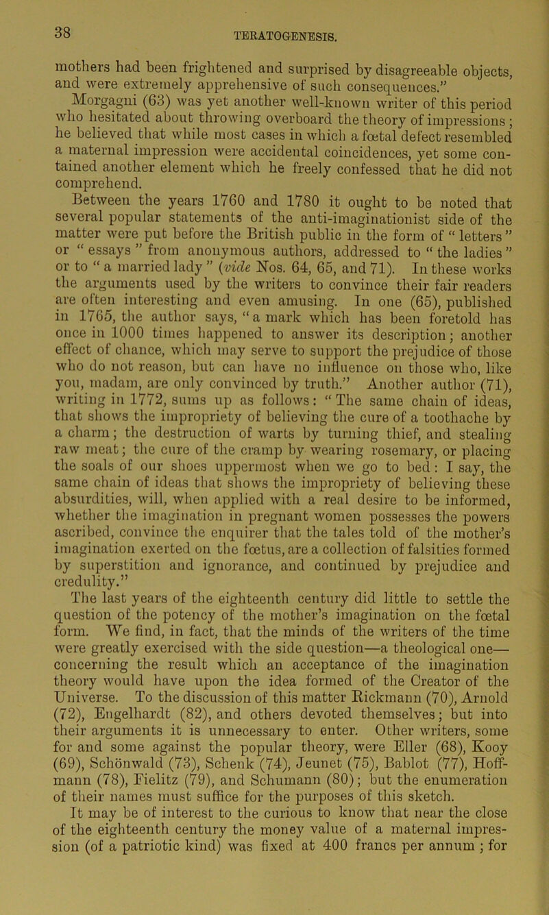 mothers had been frightened and surprised by disagreeable objects, and were extremely apprehensive of such consequences.” Morgagni (63) was yet another well-known writer of this period who hesitated about throwing overboard the theory of impressions; he believed that while most cases in which a foetal defect resembled a maternal impression were accidental coincidences, yet some con- tained another element which he freely confessed that he did not comprehend. Between the years 1760 and 1780 it ought to be noted that several popular statements of the anti-imaginationist side of the matter were put before the British public in the form of “ letters ” or “ essays ” from anonymous authors, addressed to “ the ladies ” or to “ a married lady ” (vide Nos. 64, 65, and 71). In these works the arguments used by the writers to convince their fair readers are often interesting and even amusing. In one (65), published in 1765, the author says, “a mark which has been foretold has once in 1000 times happened to answer its description; another effect of chance, which may serve to support the prejudice of those who do not reason, but can have no influence on those who, like you, madam, are only convinced by truth.” Another author (71), writing in 1772, sums up as follows: “ The same chain of ideas, that shows the impropriety of believing the cure of a toothache by a charm; the destruction of warts by turning thief, and stealing raw meat; the cure of the cramp by wearing rosemary, or placing the soals of our shoes uppermost when we go to bed: I say, the same chain of ideas that shows the impropriety of believing these absurdities, will, when applied with a real desire to be informed, whether the imagination in pregnant women possesses the powers ascribed, convince the enquirer that the tales told of the mother’s imagination exerted on the foetus, area collection of falsities formed by superstition and ignorance, and continued by prejudice and credulity.” The last years of the eighteenth century did little to settle the question of the potency of the mother’s imagination on the foetal form. We find, in fact, that the minds of the writers of the time were greatly exercised with the side question—a theological one— concerning the result which an acceptance of the imagination theory would have upon the idea formed of the Creator of the Universe. To the discussion of this matter Rickmaun (70), Arnold (72), Engelhardt (82), and others devoted themselves; but into their arguments it is unnecessary to enter. Other writers, some for and some against the popular theory, were Eller (68), Kooy (69), Schonwald (73), Schenk (74), Jeunet (75), Bablot (77), Hoff- mann (78), Eielitz (79), and Schumann (80); but the enumeration of their names must suffice for the purposes of this sketch. It may be of interest to the curious to know that near the close of the eighteenth century the money value of a maternal impres- sion (of a patriotic kind) was fixed at 400 francs per annum ; for