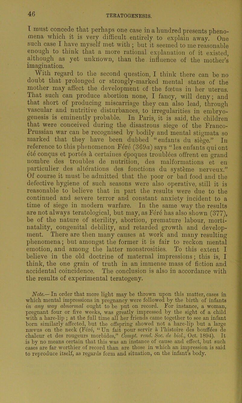 I must concede that perhaps one case in a hundred presents pheno- mena which it is very difficult. entirely to explain away. One such case I have myself met with ; but it seemed to me reasonable enough to think that a more rational explanation of it existed, although as yet unknown, than the influence of the mother’s imagination. With regard to the second question, I think there can be no doubt that prolonged or strongly-marked mental states of the mother may affect the development of the foetus in her uterus. That such can produce abortion none, I fancy, will deny; and that short of producing miscarriage they can also lead, through vascular and nutritive disturbances, to irregularities in embryo- genesis is eminently probable. In Paris, it is said, the children that were conceived during the disastrous siege of the Franco- Prussian war can be recognised by bodily and mental stigmata so marked that they have been dubbed “enfants du sffige.” In reference to this phenomenon Fffire (369a) says “les enfants qui ont et<$ coiiqus et porffis it certaines dpoques troubles offrent en grand nombre des troubles de nutrition, des malformations et en particulier des alterations des fonctions du systhme nerveux.” Of course it must be admitted that the poor or bad food and the defective hygiene of such seasons were also operative, still it is reasonable to believe that in part the results were due to the continued and severe terror and constant anxiety incident to a time of siege in modern warfare. In the same way the results are not always teratological, but may, as Ford has also shown (377), be of the nature of sterility, abortion, premature labour, morti- natality, congenital debility, and retarded growth and develop- ment. There are then many causes at work and many resulting phenomena; but amongst the former it is fair to reckon mental emotion, and among the latter monstrosities. To this extent I believe in the old doctrine of maternal impressions; this is, I think, the one grain of truth in an immense mass of fiction and accidental coincidence. The conclusion is also in accordance with the results of experimental teratogeny. Note — In order that more light may he thrown upon this matter, cases in which mental impressions in pregnancy were followed by the birth of infants in any way abnormal ought to be put on record. For instance, a woman, pregnant four or five weeks, was greatly impressed by the sight of a child with a hare-lip ; at the full time all her friends came together to see an infant born similarly affected, but the offspring showed not a hare-lip but a large naevus on the neck (Ferd, “Un fait pour servir h l’histoire des bouffdes de chaleur et des rougeurs morbides,” Gomyt. rend. Soc. de Mol., Oct. 1894). It is by no means certain that this was an instance of cause and effect, but such cases are far worthier of record than are those in which an impression is said to reproduce itself, as regards form and situation, on the infant’s body.