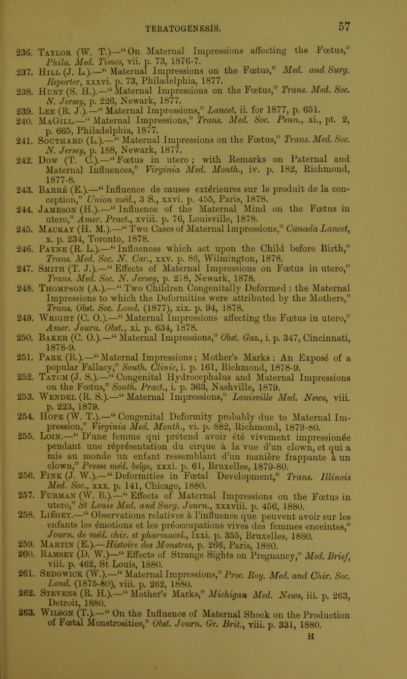 236. Taylor (W. T.)—“On Maternal Impressions affecting the Foetus,” Phila. Med. Times, vii. p. 73, 1876-7. 237. Hill (J. L.).—“ Maternal Impressions on the Foetus,” Med. and Surg. Reporter, xxxvi. p. 73, Philadelphia, 1877. 238. Hunt (S. H.).—“Maternal Impressions on the Foetus,” Trans. Med. Soc. N. Jersey, p. 226, Newark, 1877. 239. Lee (R. J.).—“ Maternal Impressions,” Lancet, ii. for 1877, p. 651. 240. MaGill.—“ Maternal Impressions,” Trans. Med. Soc. Penn., xi., pt. 2, p. 665, Philadelphia, 1877. 241. Southard (L.).—“ Maternal Impressions on the Foetus,” Trans. Med. Soc. N. Jersey, p. 188, Newark, 1877. 242. Dow (T. C.).—“ Foetus in utero; with Remarks on Paternal and Maternal Influences,” Virginia Med. Month., iv. p. 182, Richmond, 1877- 8. 243. Barre (E.).—“ Influence de causes ext6rieures sur le produit de la con- ception,” Union mdd., 3 S., xxvi. p. 455, Paris, 1878. 244. Jameson (H.).—“ Influence of the Maternal Mind on the Foetus in utero,” Amer. Prod., xviii. p. 76, Louisville, 1878. 245. Mackay (H. M.).—“Two Cases of Maternal Impressions,” Canada Lancet, x. p. 234, Toronto, 1878. 246. Payne (R. L.).—“ Influences which act upon the Child before Birth,” Trans. Med. Soc. N. Car., xxv. p. 86, Wilmington, 1878. 247. Smith (T. J.).—“ Effects of Maternal Impressions on Foetus in utero,” Trans. Med. Soc. N. Jersey, p. 218, Newark, 1878. 248. Thompson (A.).—“ Two Children Congenitally Deformed : the Maternal Impressions to which the Deformities were attributed by the Mothers,” Trans. Obst. Soc. Lond. (1877), xix. p. 94, 1878. 249. Wright (C. 0.).—“ Maternal Impressions affecting the Foetus in utero,” Amer. Journ. Obst., xi. p. 634, 1878. 250. Baker (C. 0.).—“ Maternal Impressions,” Obst. Gaz., i. p. 347, Cincinnati, 1878- 9. 251. Park (R.).—“Maternal Impressions; Mother’s Marks: An Expose of a popular Fallacy,” South. Clinic, i. p. 161, Richmond, 1878-9. 252. Tatum (J. S.).—“ Congenital Hydrocephalus and Maternal Impressions on the Foetus,” South. Pract., i. p. 363, Nashville, 1879. 253. Wendel (R. S.).—“ Maternal Impressions,” Louisville Med. News, viii. p. 223, 1879. 254. Hope (W. T.).—“ Congenital Deformity probably due to Maternal Im- pression,” Virginia Med. Month., vi. p. 882, Richmond, 1879-80. 255. Loin.—“ D’une femme qui pretend avoir ete vivement impression^e pendant une representation du cirque a la vue d’un clown, et qui a mis au monde un enfant ressemblant d’un maniere frappante & un clown,” Presse mdd. beige, xxxi. p. 61, Bruxelles, 1879-80. 256. Fink (.1. W.).—“ Deformities in Foetal Development,” Trans. Illinois Med. Soc., xxx. p. 141, Chicago, 1880. 257. Furman (W. B.).—“ Effects of Maternal Impressions on the Foetus in utero,” St Louis Med. and Surg. Journ., xxxviii. p. 456, 1880. 258. Liegey.—“ Observations relatives a l’iniluence que peuvent avoir sur les enfants les emotions et les preoccupations vives des femmes enceintes,” Journ. de mdd. chir. et pharmacol., lxxi. p. 355, Bruxelles, 1880. 259. Martin (E.).—Histoire des Monstres, p. 266, Paris, 1880. 260. Ramsey (D. W.)—“ Effects of Strange Sights on Pregnancy,” Med. Bnef, viii. p. 462, St Louis, 1880. 261. Sedgwick (W.).—“ Maternal Impressions,” Proc. Roy. Med. and Chir. Soc. Lond. (1875-80), viii. p. 262, 1880. 262. Stevens (R. H.).—“ Mother’s Marks,” Michigan Med. News, iii. p. 263. Detroit, 1880. 263. Wilson (T.).—“ On the Influence of Maternal Shock on the Production of Foetal Monstrosities,” Obst. Journ. Gr. Brit., viii. p. 331, 1880. H