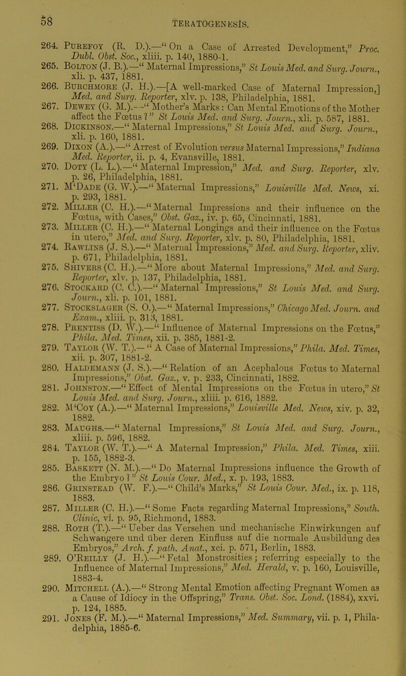 o8 264. Purefoy (R. D.).—“ On a Case of Arrested Development,” Proc. Dubl. Obst. Soc., xliii. p. 140, 1880-1. 265. Bolton (J. B.).—“ Maternal Impressions,” St Louis Med, and Sura. Joum., xli. p. 437, 1881. y ’ 266. Burchmore (J. H.).—[A well-marked Case ot Maternal Impression,] Med. and Surg. Reporter, xlv. p. 138, Philadelphia, 1881. 267. Dewey (G. M.).--“ Mother’s Marks : Can Mental Emotions of the Mother affect the Foetus 1 ” St Louis Med. and Surg. Journ., xli. p. 587, 1881. 268. Dickinson.—“ Maternal Impressions,” St Louis Med. and Surg. Journ,, xli. p. 160, 1881. 269. Dixon (A.).—“Arrest of Evolution versus Maternal Impressions,” Indiana Med. Reporter, ii. p. 4, Evansville, 1881. 270. Doty (L. L.).—“ Maternal Impression,” Med. and Surg. Reporter, xlv. p. 26, Philadelphia, 1881. 271. M‘Dade (G. W.).—“ Maternal Impressions,” Louisville Med. News, xi. p. 293, 1881. 272. Miller (C. HA—“ Maternal Impressions and their influence on the Foetus, with Cases,” Obst. Gaz., iv. p. 65, Cincinnati, 1881. 273. Miller (C. II.).—“ Maternal Longings and their influence on the Foetus in utero,” Med. and Surg. Reporter, xlv. p. 80, Philadelphia, 1881. 274. Rawlins (J. S.).—“Maternal Impressions,” Med. and Surg. Reporter, xliv. p. 671, Philadelphia, 1881. 275. Shivers(C. II.).—“More about Maternal Impressions,” Med. and Surg. Reporter, xlv. p. 137, Philadelphia, 1881. 276. Stockaiid (C. C.).—“ Maternal Impressions,” St Louis Med. and Surg. Journ,, xli. p. 101, 1881. 277. Stockslager (S. 0.).—“ Maternal Impressions,” Chicago Med. Journ. and Exam., xliii. p. 313, 1881. 278. Prentiss (I). W.).—“ Influence of Maternal Impressions on the Foetus,” Phila. Med. Times, xii. p. 385, 1881-2. 279. Taylor (\V. T.).— “ A Case of Maternal Impressions,” Phila. Med. Times, xii. p. 307, 1881-2. 280. Haldemann (J. S.).—“Relation of an Acephalous Foetus to Maternal Impressions,” Obst. Gaz., v. p. 233, Cincinnati, 1882. 281. Johnston.—“Effect of Mental Impressions on the Foetus in utero,”St Louis Med. and Surg. Journ., xliii. p. 616, 1882. 282. M ‘Coy (A.).—“ Maternal Impressions,” Louisville Med. News, xiv. p. 32, 1882. 283. Maughs.—“ Maternal Impressions,” St Louis Med. and Surg. Journ., xliii. p. 596, 1882. 284. Taylor (W. T.).—“ A Maternal Impression,” Phila. Med. Times, xiii. p. 155, 1882-3. 285. Baskett (N. M.).—“ Do Maternal Impressions influence the Growth of the Embryo?” St Louis Cour. Med., x. p. 193, 1883. 286. Grinstead (W. F.).—“ Child’s Marks,” St Louis Cour. Med,, ix. p. 118, 1883. 287. Miller (C. II.).—“Some Facts regarding Maternal Impressions,” South. Clinic, vi. p. 95, Richmond, 1883. 288. Roth (T.).—“ Ueber das Versehen und mechanische Einwirkungen auf Schwangere und fiber deren Einfluss auf die normale Ausbildung des Embryos,” Arch. f. path. Anat., xci. p. 571, Berlin, 1883. 289. O’Reilly (J. II.).—“Fetal Monstrosities; referring especially to the Influence of Maternal Impressions,” Med. Herald, v. p. 160, Louisville, 1883-4. 290. Mitchell (A.).—“ Strong Mental Emotion affecting Pregnant Women as a Cause of Idiocy in the Offspring,” Trans. Obst. Soc. Lond. (1884), xxvi. p. 124, 1885. 291. Jones (F. M.).—“ Maternal Impressions,” Med. Summary, vii. p. 1, Phila- delphia, 1885-6.