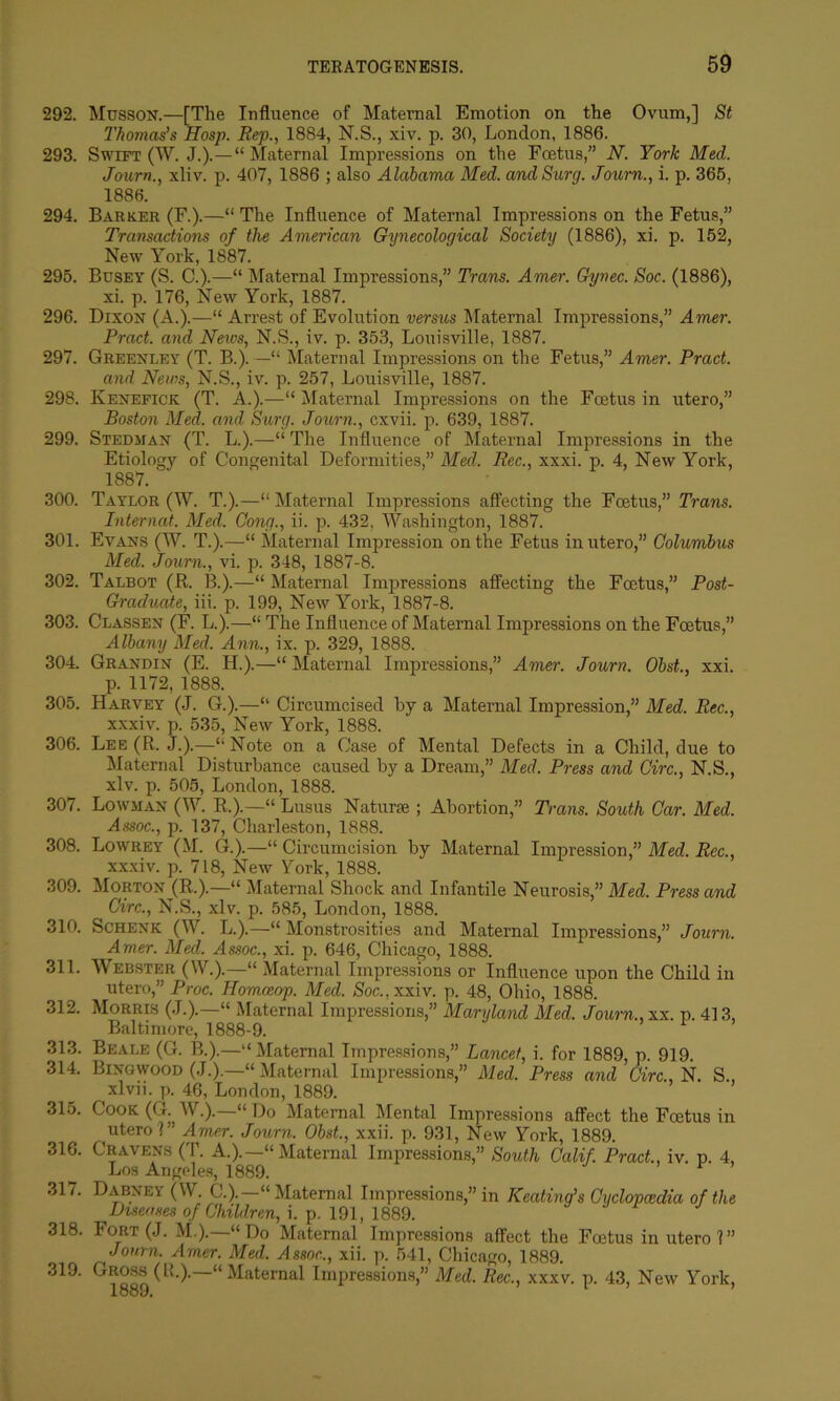 292. Musson.—[The Influence of Maternal Emotion on the Ovum,] St Thomas’s Hosp. Rep., 1884, N.S., xiv. p. 30, London, 1886. 293. Swift (W. J.).—“Maternal Impressions on the Foetus,” N. York Med. Journ., xliv. p. 407, 1886 ; also Alabama Med. andSurg. Journ., i. p. 365, 1886. 294. Barker (F.).—“ The Influence of Maternal Impressions on the Fetus,” Transactions of the American Gynecological Society (1886), xi. p. 152, New York, 1887. 295. Busey (S. C.).—“ Maternal Impressions,” Trans. Amer. Gynec. Soc. (1886), xi. p. 176, New York, 1887. 296. Dixon (A.).—“ Arrest of Evolution versus Maternal Impressions,” Amer. Prod, and News, N.S., iv. p. 353, Louisville, 1887. 297. Greenley (T. B.).—“ Maternal Impressions on the Fetus,” Amer. Pract. and News, N.S., iv. p. 257, Louisville, 1887. 298. Kenefick (T. A.).—“ Maternal Impressions on the Foetus in utero,” Boston Med. and Surg. Journ., cxvii. p. 639, 1887. 299. Stedman (T. L.).—“The Influence of Maternal Impressions in the Etiology of Congenital Deformities,” Med. Rec., xxxi. p. 4, New York, 1887. 300. Taylor (W. T.).—“ Maternal Impressions affecting the Foetus,” Trans. Internal. Med. Cong., ii. p. 432, Washington, 1887. 301. Evans (W. T.).—“ Maternal Impression on the Fetus in utero,” Columbus Med. Journ., vi. p. 348, 1887-8. 302. Talbot (R. B.).—“ Maternal Impressions affecting the Foetus,” Post- Graduate, iii. p. 199, New York, 1887-8. 303. Classen (F. L.).—“ The Influence of Maternal Impressions on the Foetus,” Albany Med. Ann., ix. p. 329, 1888. 304. Grandin (E. H.).—“ Maternal Impressions,” Amer. Journ. Obst., xxi. p. 1172, 1888. 305. Harvey (J. G.).—“ Circumcised by a Maternal Impression,” Med. Rec., xxxiv. p. 535, New York, 1888. 306. Lee (R. J.).—“Note on a Case of Mental Defects in a Child, due to Maternal Disturbance caused by a Dream,” Med. Press and Giro., N.S., xlv. p. 505, London, 1888. 307. Lowjian (W. R.).—“ Lusus Naturae; Abortion,” Trans. South Car. Med. Assoc., p. 137, Charleston, 1888. 308. Lowrey (M. G.).—“ Circumcision by Maternal Impression,” Med. Rec., xxxiv. p. 718, New York, 1888. 309. Morton (R.).—“ Maternal Shock and Infantile Neurosis,” Med. Press and Circ., N.S., xlv. p. 585, London, 1888. 310. Schenk (W. L.).—“ Monstrosities and Maternal Impressions,” Journ. Amer. Med. Assoc., xi. p. 646, Chicago, 1888. 311. Webster (W.).—“ Maternal Impressions or Influence upon the Child in utero,” Proc. Homceop. Med. Soc., xxiv. p. 48, Ohio, 1888. 312. Morris (J.).—“ Maternal Impressions,” Maryland Med. Journ., xx. p. 413, Baltimore, 1888-9. 313. Beale (G. B.).—“ Maternal Impressions,” Lancet, i. for 1889, p. 919. 314. Bingwood (J.).—“Maternal Impressions,” Med. Press and Circ., N. S., xlvii. p. 46, London, 1889. 315. Cook(G. W.).—“Do Maternal Mental Impressions affect the Fcetus in utero ?” Amer. Journ. Obst., xxii. p. 931, New York, 1889. 316. Cravens (T. A.).—“ Maternal Impressions,” South Calif. Pract., iv. p. 4, Los Angeles, 1889. ’ 1 ’ 317. Dabney (W. C.).—“ Maternal Impressions,” in Keating’s Cyclopaedia of the Diseases of Children, i. p. 191, 1889. 318. Fort (J. M.).—“Do Maternal Impressions affect the Fcetus in utero?” Journ. Amer. Med. Assoc., xii. p. 541, Chicago, 1889. 319. Gross (Iv.). “Maternal Impressions,” Med. Rec., xxxv. p. 43, New York,