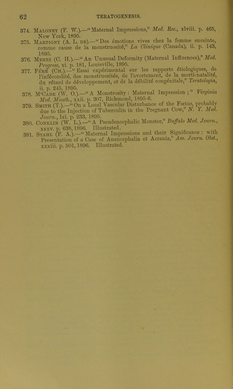 374. Maloney (F. W.).—“ Maternal Impressions,” Med. Rec., xlviii. p. 465, New York, 1895. 375. Martigny (A. L. de).—“Des emotions vives chez la femme enceinte, comme cause de la monstruosite,” La Clinique (Canada), ii. p. 143, 376. Mertz (C. H.).—“An Unusual Deformity (Maternal Influences),” Med. Progress, xi. p. 181, Louisville, 1895. . 377. Fere (Ch.).—“ Essai experimental sur les rapports etiologiques, de l’infeconditd, des monstruosites, de l’avortement, de la morti-natalite, du retard de developpement, et de la ddbilite congenitale,” Teratologia, ii. p. 245, 1895. . ... 378. M‘Cabe (W. 0.).—“A Monstrosity : Maternal Impression;” Virginia Med. Month., xxii. p. 307, Richmond, 1895-6. 379. Smith (T.).—“On a Local Vascular Disturbance of the Foetus, probably due to the Injection of Tuberculin in the Pregnant Cow,” N. Y. Med. Journ., lxi. p. 233, 1895. 380. Conklin (W. L.).—“A Pseudenceplialic xxxv. ]>. 638,1896. Illustrated. 381. Stahl (F. A.).—“ Maternal Impressions Presentation of a Case of Anencephalia xxxiii. p. 501,1896. Illustrated. Monster,” Buffalo Med. Journ., and their Significance : with et Acrania,” Am. Journ. Obst.,