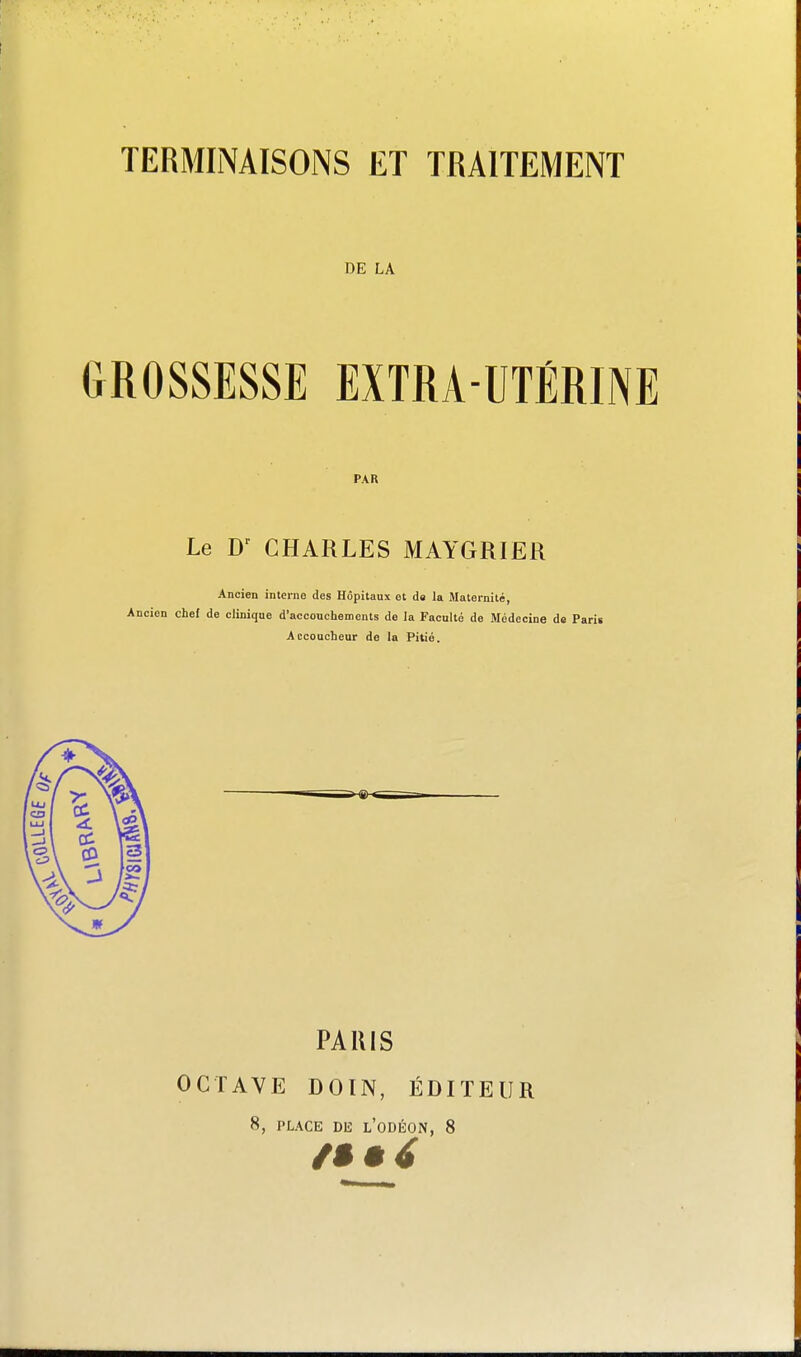 DE LA GROSSESSE EXTRA-UTÉRINE PAR Le CHARLES MAYGRIER Ancien interne des Hôpitaux et da la Maternité, Ancien chef de clinique d'accouchements de la Faculté de Médecine de Parii Accoucheur de la Pitié. PARIS OCTAVE DOÏN, ÉDITEUR