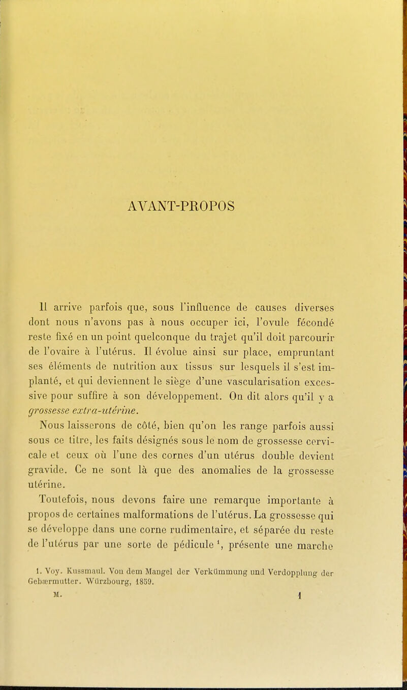 AVANT-PROPOS 11 arrive parfois que, sous l'influence de causes diverses dont nous n'avons pas à nous occuper ici, l'ovule fécondé reste fixé en un point quelconque du trajet qu'il doit parcourir de l'ovaire à l'utérus. Il évolue ainsi sur place, empruntant ses éléments de nutrition aux tissus sur lesquels il s'est im- planté, et qui deviennent le siège d'une vascularisation exces- sive pour suffire à son développement. On dit alors qu'il y a grossesse extra-utérine. Nous laisserons de côté, bien qu'on les range parfois aussi sous ce titre, les faits désignés sous le nom de grossesse cervi- cale et ceux où l'une des cornes d'un utérus double devient gravide. Ce ne sont là que des anomalies de la grossesse utérine. Toutefois, nous devons faire une remarque importante à propos do certaines malformations de l'utérus. La grossesse qui se développe dans une corne rudimentaire, et séparée du reste de l'utérus par une sorte de pédicule S présente une marche 1. Voy. Kussmaul. Vou dcm Mangel der Verkummung iind Verdopplung der Gebœrmuttcr. Wiirzbourg, 1859.