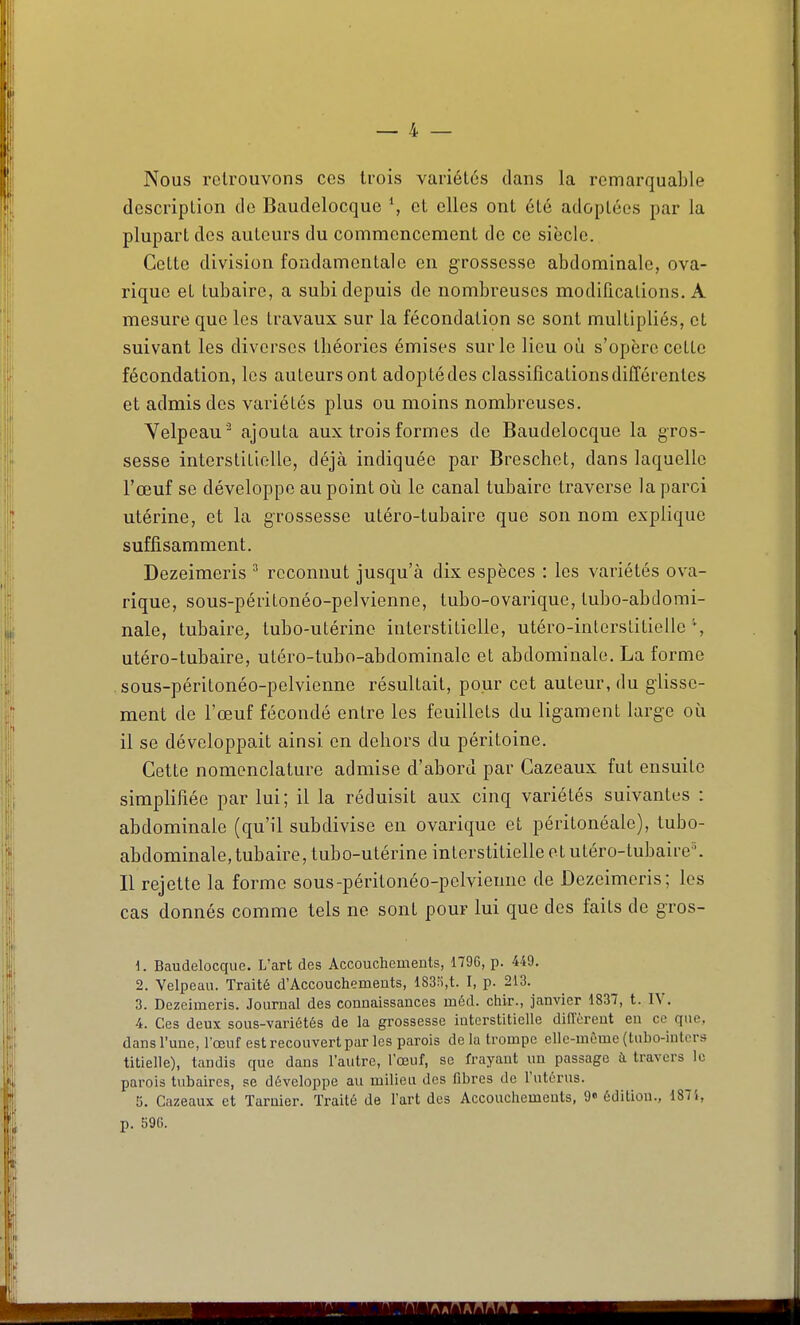 Nous retrouvons ces trois variétés dans la remarquable description de Baudelocque et elles ont été adoptées par la plupart des auteurs du commencement de ce siècle. Cette division fondamentale en grossesse abdominale, ova- riquo et tubaire, a subi depuis de nombreuses modifications. A mesure que les travaux sur la fécondation se sont multipliés, et suivant les diverses théories émises sur le lieu où s'opère cette fécondation, les auteurs ont adopté des classifications différentes et admis des variétés plus ou moins nombreuses. Velpeau ^ ajouta aux trois formes de Baudelocque la gros- sesse interstitielle, déjà indiquée par Breschet, dans laquelle l'œuf se développe au point oii le canal tubaire traverse laparci utérine, et la grossesse utéro-tubaire que son nom explique suffisamment. Dezeimeris ^ reconnut jusqu'à dix espèces : les variétés ova- rique, sous-péritonéo-pelvienno, tubo-ovarique, tubo-abdomi- nale, tubaire, tubo-utérine interstitielle, utéro-inlerslitielle % utéro-tubaire, utéro-tubo-abdominalc et abdominale. La forme sous-péritonéo-pelvienne résultait, pour cet auteur, du glisse- ment de l'œuf fécondé entre les feuillets du ligament large où il se développait ainsi on dehors du péritoine. Cette nomenclature admise d'abord par Cazeaux fut ensuite simplifiée par lui; il la réduisit aux cinq variétés suivantes : abdominale (qu'il subdivise en ovarique et péritonéale), tubo- abdominale, tubaire, tubo-utérine interstitielle et utéro-tubaire^ Il rejette la forme sous-péritonéo-pelvienne de Dezeimeris; les cas donnés comme tels ne sont pour lui que des faits de gros- 1. Baudelocque. L'art des Accouchements, 179G, p. 449. 2. Velpeau. Traité d'Accouchements, 183ri,t. I, p. 213. 3. Dezeimeris. Journal des connaissances méd. chir., janvier 1837, t. IV. 4. Ces deux sous-variétés de la grossesse interstitielle dilTèrent en ce que, dansl'une, l'œuf est recouvert par les parois delà trompe elle-même (tiibo-inters titielle), tandis que dans l'autre, l'œuf, se frayant un passage à travers le parois tubaircs, se développe au milieu des fibres de l'utérus. '6. Cazeaux et Tarnier. Traité de l'art des Accouchements, 9» édition., 1875, p. 596.