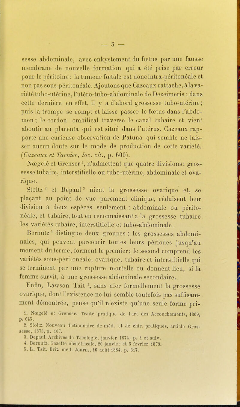 sesse abdominale, avec enkystcment du fœlus par une fausse membrane de nouvelle formation qui a été prise par erreur pour le péritoine : la tumeur fœtale est doncintra-péritonéale et non pas sous-péritonéale. Ajoutons que Cazcaux rattache, àla va- riété tubo-utérine, l'utéro-tubo-abdominale de Dezeimeris : dans cette dernière en effet, il y a d'abord grossesse tubo-utérine; puis la trompe se rompt et laisse passer le fœtus dans l'abdo- men ; le cordon ombilical traverse le canal tubaire et vient aboutir au placenta qui est situé dans l'utérus. Gazeaux rap- porte une curieuse observation de Patuna qui semble ne lais- ser aucun doute sur le mode de production de cette variété. [Cazcaux et Tarnier, loc. cit., p. 600). Nœgelé et Grenser', n'admettent que quatre divisions: gros- sesse tubaire, interstitielle ou tubo-utérine, abdominale et ova- rique. Stoltz ^ et Depaul ^ nient la grossesse ovarique et, se plaçant au point de vue purement clinique, réduisent leur division à deux espèces seulement : abdominale ou périto- néale, et tubaire, tout en reconnaissant à la grossesse tubaire les variétés tubaire, interstitielle et tubo-abdominale. Bernutz distingue deux groupes : les grossesses abdomi- nales, qui peuvent parcourir toutes leurs périodes jusqu'au moment du terme, forment le premier; le second comprend les variétés sous-péritonéale, ovarique, tubaire et interstitielle qui se terminent par une rupture mortelle ou donnent lieu, si la femme survit, à une grossesse abdominale secondaire. Enfin, Lawson ïait sans nier formellement la grossesse ovarique, dont l'existence ne lui semble toutefois pas suffisam- ment démontrée, pense qu'il n'existe qu'une seule forme pri- 1. Nœgelé et Grenser. Traité pratique de l'art des Accouchements, 1869, p. 645. 2. Stoltz. Nouveau dictionnaire de m éd. et de chir. pratiques, article Gros- sesse, d87:j, p. 107. 3. Depanl. Archives de Tocologie, janvier 1874, p. 1 et suiv. 4. Bernutz. Gazette obstétricale, 20 janvier et y février 1879.
