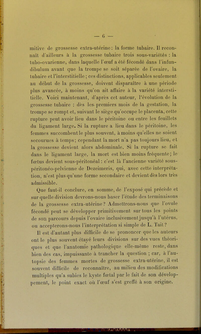 mitivc de grossesse cxlra-ulérine : la forme tubairc. Il recon- naît d'ailleurs à la grossesse tubairc trois sous-variétés : la tubo-ovarienno, dans laquelle l'œuf a été fécondé dans l'infun- dibulum avant que la trompe se soit séparée de l'ovaire, la tubaire et l'interstitielle ; ces distinctions, applicables seulement au début de la grossesse, doivent disparaître à une période plus avancée, à moins qu'on ait affaire à la variété intersti- tielle. Yoici maintenant, d'après cet auteur, l'évolution de la grossesse tubaire : dès les- premiers mois de la gestation, la trompe se rompt et, suivant le sièg'e qu'occupe le placenta, cette rupture peut avoir lieu dans le péritoine ou entre les feuillets du ligament large. Si la rupture a lieu dans le péritoine, les femmes succombent le plus souvent, à moins qu'elles ne soient secourues à temps; cependant la mort n'a pas toujours lieu, et la grossesse devient alors abdominale. Si la rupture se fait dans le ligament large, la mort est bien moins fréquente ; le fœtus devient sous-péritonéal : c'est là l'ancienne variété sous- péritonéo-pelvienne de Dezeimeris, qui, avec cette interpréta- tion, n'est plus qu'une forme secondaire et devient dès lors très admissible. Que faut-il conclure, en somme, de l'exposé qui précède et sur quelle division devrons-nous baser l'étude des terminaisons de la grossesse extra-utérine? Admettrons-nous que l'ovule fécondé peut se développer primitivement sur tous les points de son parcours depuis l'ovaire inclusivementjusqu'à l'utérus, ou accepterons-nous l'interprétation si simple de L. Tait? Il est d'autant plus difficile de se prononcer que les auteurs ont le plus souvent étayé leurs divisions sur des vues théori- ques et que l'anatomie pathologique elle-même reste, dans bien des cas, impuissante à trancher la question ; car, à l'au- topsie des femmes mortes de grossesse extra-utérine, il est souvent difficile de reconnaître, au milieu des modifications multiples qu'a subies le kyste fœtal ])ar le fait de son dévelop- pement, le point exact où l'œuf s'est greffé à son origine.