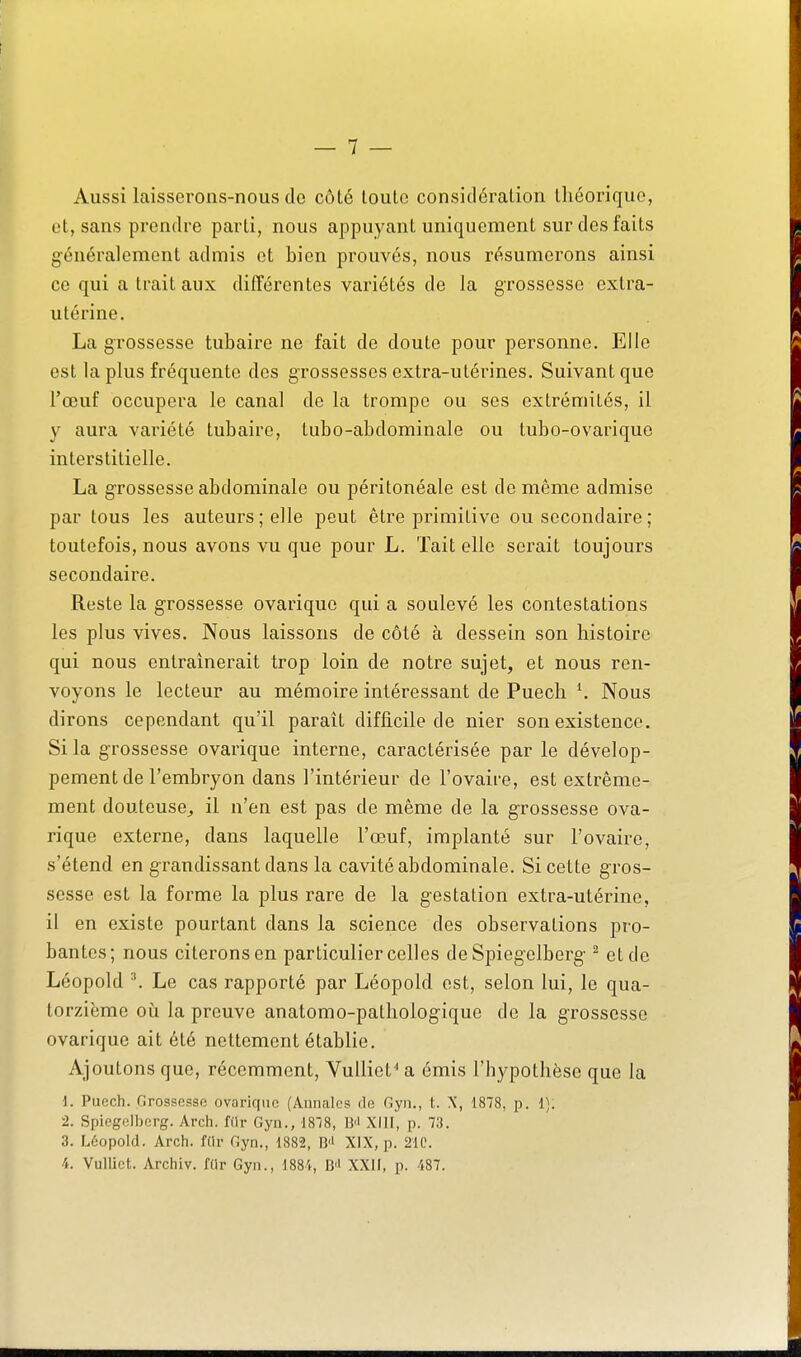 Aussi laisserons-nous de côté toute considération théorique, et, sans prendre parti, nous appuyant uniquement sur des faits généralement admis et bien prouvés, nous résumerons ainsi ce qui a trait aux différentes variétés de la grossesse extra- utérine. La grossesse tubaire ne fait de doute pour personne. Elle est la plus fréquente des grossesses extra-utérines. Suivant que l'œuf occupera le canal de la trompe ou ses extrémités, il y aura variété tubaire, tubo-abdominale ou tubo-ovarique interstitielle. La grossesse abdominale ou péritonéale est de même admise par tous les auteurs; elle peut être primitive ou secondaire ; toutefois, nous avons vu que pour L. Tait elle serait toujours secondaire. Reste la grossesse ovarique qui a soulevé les contestations les plus vives. Nous laissons de côté à dessein son histoire qui nous entraînerait trop loin de notre sujet, et nous ren- voyons le lecteur au mémoire intéressant de Puech \ Nous dirons cependant qu'il parait difficile de nier son existence. Si la grossesse ovarique interne, caractérisée par le dévelop- pement de l'embryon dans l'intérieur de l'ovaire, est extrême- ment douteuse^ il n'en est pas de même de la grossesse ova- rique externe, dans laquelle l'œuf, implanté sur l'ovaire, s'étend en grandissant dans la cavité abdominale. Si cette gros- sesse est la forme la plus rare de la gestation extra-utérine, il en existe pourtant dans la science des observations pro- bantes; nous citerons en particulier celles de Spiegelberg ^ et de Léopold ^ Le cas rapporté par Léopold est, selon lui, le qua- torzième où la preuve anatomo-pathologique de la grossesse ovarique ait été nettement établie. Ajoutons que, récemment, VuUiet'' a émis l'hypothèse que la i. Puech. Grossesse ovarique (Annales de Gyn., t. X, 1878, p. 1). •2. Spieg(3ll)crg. Arch. filr Gyn., ISIS, B'' XIJI, p. 73. 3. Léopold. Arch. fdr Gyn., 1882, B'i XIX, p. 21C. 4. VuUict. Archiv. fiir Gyn., 1884, B'' XXII, p. 487.
