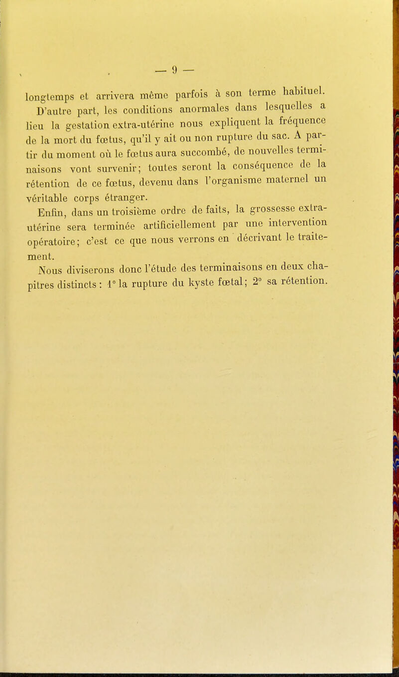 longtemps et arrivera même parfois à son terme habituel. D'autre part, les conditions anormales dans lesquelles a lieu la gestation extra-utérine nous expliquent la fréquence de la mort du fœtus, qu'il y ait ou non rupture du sac. A par- tir du moment où le fœtus aura succombé, de nouvelles termi- naisons vont survenir; toutes seront la conséquence de la rétention de ce fœtus, devenu dans l'organisme maternel un véritable corps étranger. Enfin, dans un troisième ordre de faits, la grossesse extra- utérine sera terminée artificiellement par une intervention opératoire; c'est ce que nous verrons en décrivant le traite- ment. Nous diviserons donc l'étude des terminaisons en deux cha- pitres distincts: 1 la rupture du kyste fœtal; 2° sa rétention.