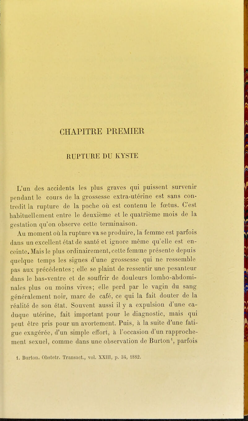 CHAPITRE PREMIER RUPTURE DU KYSTE L'un des accidenls les plus graves qui puissent survenir pendant le cours de la grossesse extra-utérine est sans con- tredit la rupture de la poche où est contenu le fœtus. C'est habituellement entre le deuxième et le quatrième mois de la gestation qu'on observe cette terminaison. Au moment où la rupture va se produire, la femme est parfois dans un excellent état de santé et ignore même qu'elle est en- ceinte. Mais le plus ordinairement, cette femme présente depuis quelque temps les signes d'une grossesse qui ne ressemble pas aux précédentes ; elle se plaint de ressentir une pesanteur dans le bas-ventre et de souffrir de douleurs lombo-abdomi- nales plus ou moins vives; elle perd par le vagin du sang généralement noir, marc de café, ce qui la fait douter de la réalité de son état. Souvent aussi il y a expulsion d'une ca- duque utérine, fait important pour le diagnostic, mais qui peut ctre pris pour un avortement. Puis, à la suite d'une fati- gue exagérée, d'un simple effort, h l'occasion d'un rapproche- ment sexuel, comme dans une observation de Burton*, parfois 1. Burton. Obstetr. Transact., vol. XXIII, p. 34, 1882.
