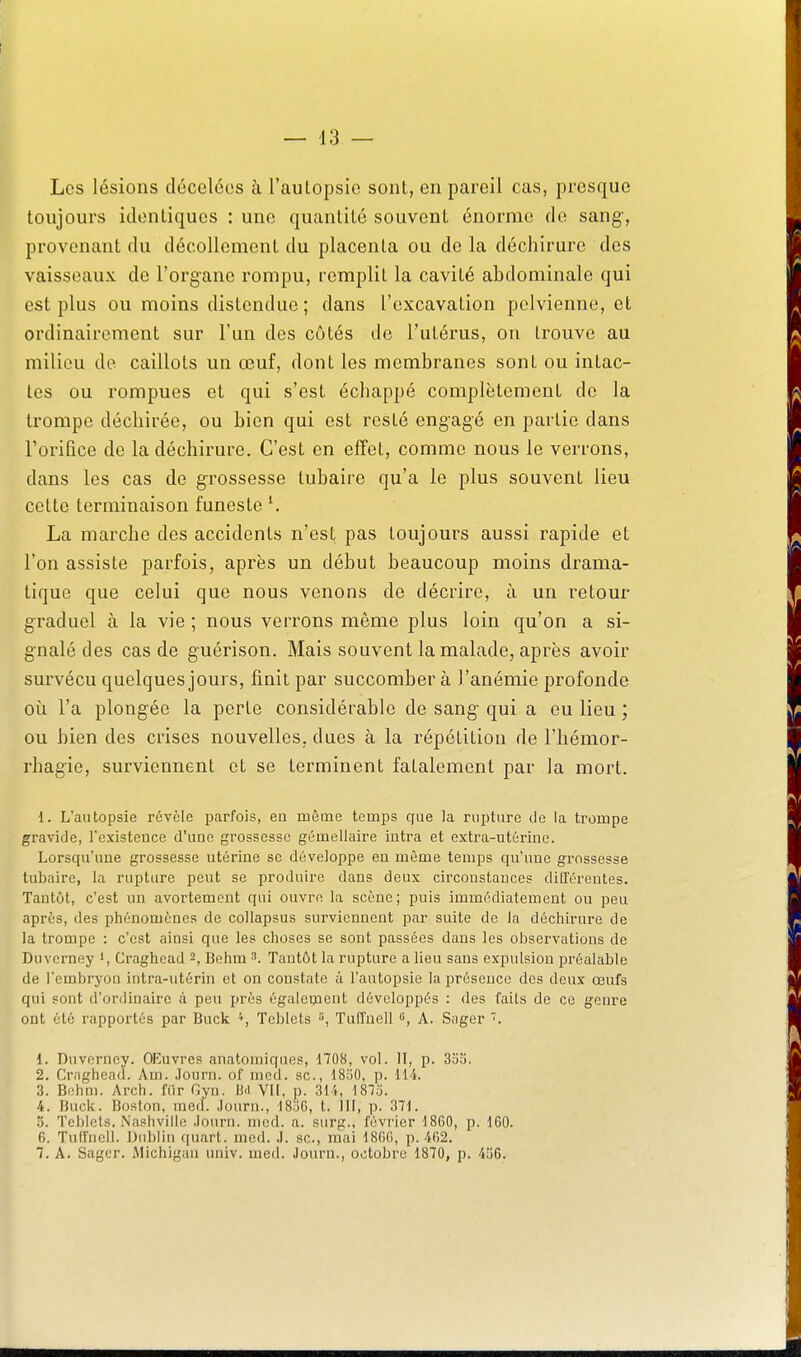 Les lésions dccclcos à l'aulopsic sont, en pareil cas, presque toujours identiques : une quantité souvent énorme de sang-, provenant du décollement du placenta ou de la déchirure des vaisseaux de l'organe rompu, remplit la cavité abdominale qui est plus ou moins distendue ; dans l'excavation pelvienne, et ordinairement sur l'un des côtés de l'utérus, on trouve au milieu de caillots un œuf, dont les membranes sont ou intac- tes ou rompues et qui s'est échappé complètement do la trompe déchirée, ou bien qui est resté engagé en partie dans l'orifice de la déchirure. C'est en effet, comme nous le verrons, dans les cas de grossesse tubaire qu'a le plus souvent lieu cette terminaison funeste ^ La marche des accidents n'est pas toujours aussi rapide et l'on assiste parfois, après un début beaucoup moins drama- tique que celui que nous venons de décrire, à un retour graduel à la vie ; nous verrons même plus loin qu'on a si- gnalé des cas de guérison. Mais souvent la malade, après avoir survécu quelques jours, finit par succomber à l'anémie profonde où l'a plongée la perte considérable de sang' qui a eu lieu ; ou bien des crises nouvelles, dues à la répétition de l'hémor- rhagie, surviennent et se terminent fatalement par la mort. 1. L'autopsie révèle parfois, en même temps que la rupture de la trompe gravide, l'existence d'une grossesse gémellaire intra et extra-utérine. Lorsqu'une grossesse utérine se développe en même temps qu'une grossesse tubaire, la rupture peut se produire dans deux circonstances différentes. Tantôt, c'est un avortement qui ouvre la scène; puis immédiatement ou peu après, des phénomènes de collapsus surviennent par suite de la déchirure de la trompe : c'est ainsi que les choses se sont passées dans les observations de Duverney i, Craghcad 2, Behm 3. Tantôt la rupture a lieu sans expulsion préalable de l'embryou intra-utérin et on constate à l'autopsie la présence des deux œufs qui sont d'ordinaire à peu près égalenient développés : des faits de ce genre ont été rapportés par Buck Tcblets », Tulîuell s, A. Sager 1. Duverney. OEuvres anatomiques, 1708, vol. II, p. 3o5. 2. Crnghenil. Am. Journ. of nied. se, dSuO, p. lii. 3. Behm. Arch. fiir Gyn. ]hi VU, p. 314, ISIo. 4. Buck. Boston, med. .lourii., ISjG, t. III, p. 371. 5. Tcl)lcts. Nashvilio .louru. nicd. a. surg., février 1860, p. 160. 6. Tulfucli. Dublin quart, med. J. se, mai 1806, p. 402. 7. A. Sager. Michigan univ. med. Journ., octobre 1870, p. 4îj6.