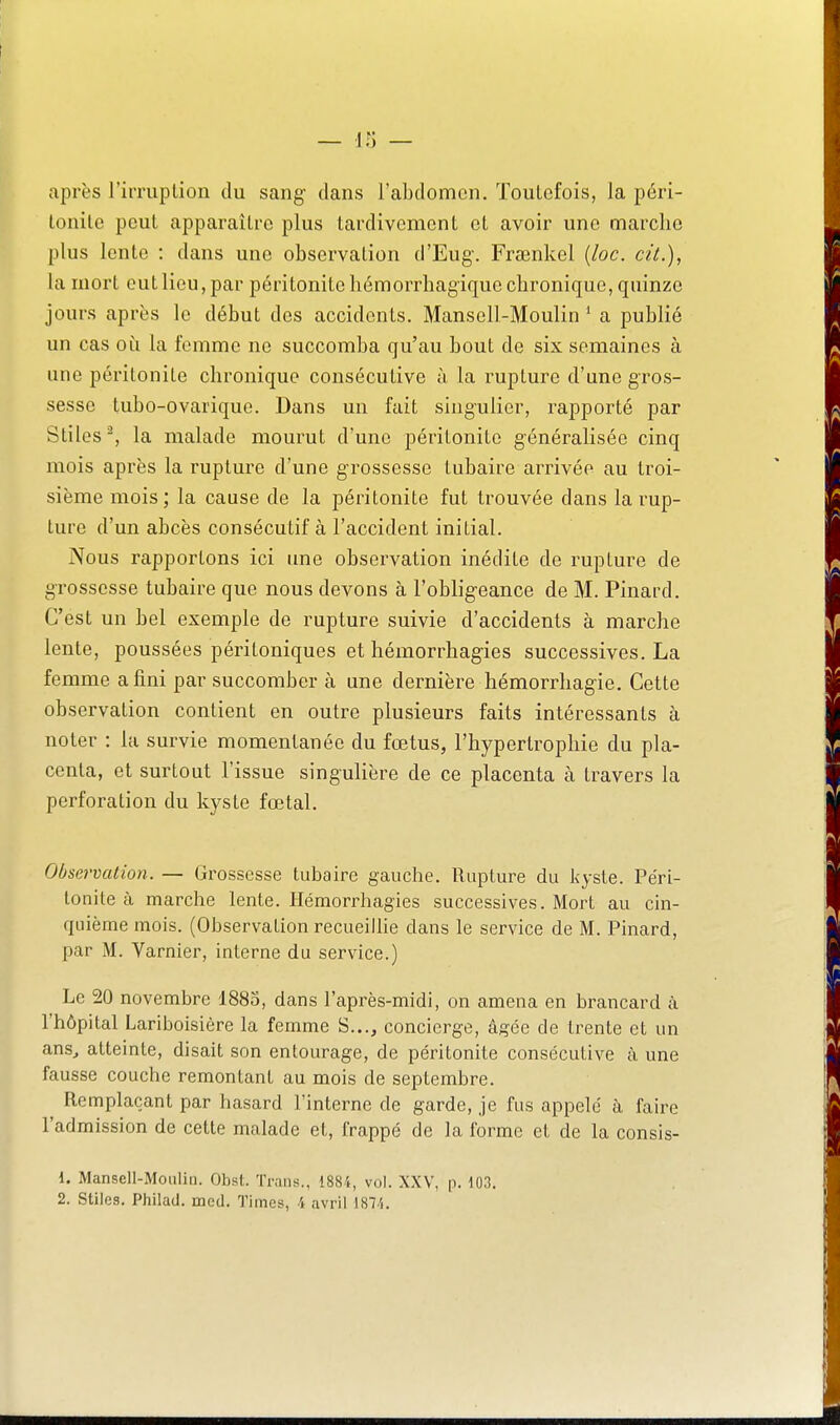 — ir; — après l'iiTuption du sang dans l'abdomen. Toutefois, la péri- lonilc peut apparaître plus tardivement et avoir une marche plus lento : dans une observation d'Eug-. Frœnkel {loc. cit.), la mort eut lieu, par péritonite hémorrhagique chronique, quinze jours après le début des accidents. Mansell-Moulin ' a publié un cas où la femme ne succomba qu'au bout de six semaines à une péritonite chronique consécutive à la rupture d'une gros- sesse tubo-ovarique. Dans un fait singulier, rapporté par Stiles^, la malade mourut d'une péritonite g-énéralisée cinq mois après la rupture d'une grossesse tubaire arrivée au troi- sième mois; la cause de la péritonite fut trouvée dans la rup- ture d'un abcès consécutif à l'accident initial. Nous rapportons ici une observation inédite de rupture de grossesse tubaire que nous devons à l'obligeance de M. Pinard. C'est un bel exemple de rupture suivie d'accidents à marche lente, poussées péritoniques et hémorrhagies successives. La femme a fini par succomber à une dernière hémorrhagie. Cette observation contient en outre plusieurs faits intéressants à noter : la survie momentanée du fœtus, l'hypertrophie du pla- centa, et surtout l'issue singulière de ce placenta à travers la perforation du kyste fœtal. Observation. — Grossesse tubaire gauche. Rupture du kyste. Péri- tonite à marche lente. Hémorrhagies successives. Mort au cin- quième mois. (Observation recueihie dans le service de M. Pinard, par M. Varnier, interne du service.) Le 20 novembre I880, dans l'après-midi, on amena en brancard à l'hôpital Lariboisière la femme S..., concierge, âgée de trente et un ans^ atteinte, disait son entourage, de péritonite consécutive à une fausse couche remontant au mois de septembre. Remplaçant par hasard l'interne de garde, je fus appelé à faire l'admission de cette malade et, frappé de la forme et de la consis- 1. Mansell-Moulin. Obst. Tnins., 1884, vol. XXV, p. 103.