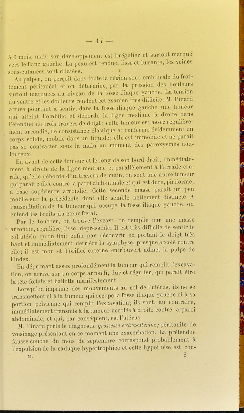 à 6 mois, mais son développement est irrégulier et surtout marqué vers le flanc gauche. La peau est tendue, lisse et luisante, les veines sous-cutanées sont dilatées. ' Au palper, on perçoit dans toute la région sous-ombilicale du frot- tement péritonéal et on détermine, par la pression des douleurs surtout marquées au niveau de la fosse iliaque gauche. La tension du ventre et les douleurs rendent cet examen très difficile. M. Pinard arrive pourtant à sentir, dans la fosse iliaque gauche une tumeur qui atteint l'ombilic et déborde la ligne médiane à droite dans l'étendue de trois travers de doigt; cette tumeur est assez réguhère- ment arrondie, de consistance élastique et renferme évidemment un corps sohde, mobile dans un liquide; elle est immobile et ne paraît pas se contracter sous la main au moment des paroxysmes dou- loureux. En avant de cette tumeur et le long de son bord droit, immédiate- ment à droite de la ligne médiane et parallèlement à l'arcade cru- rale, qu elle déborde d'untravers de main, on sent une autre tumeur qui paraît collée contre la paroi abdominale et qui est dure, piriforme, à base supérieure arrondie. Cette seconde masse paraît un peu mobile sur la précédente dont elle semble nettement distincte. A l'auscultation de la tumeur qui occupe la fosse iliaque gauche, on entend les bruits du cœur fœtal. Par le toucher, on trouve l'excavf .on remplie par une masse ^ arrondie, régulière, lisse, dépressible. Il est très difficile de sentir le col utérin qu'on finit enfin par découvrir en portant le doigt très haut et immédiatement derrière la symphyse, presque accolé contre elle; il est mou et l'orifice externe entrouvert admet la pulpe de l'index- En déprimant assez profondément la tumeur qui remplit l'excava- tion, on arrive sur un corps arrondi, dur et réguher, qui parait être la tête fœtale et ballotte manifestement. Lorsqu'on imprime des mouvements au col de l'utérus, ils ne se transmettent ni à la tumeur qui occupe la fosse ihaque gauche ni à sa portion pelvienne qui remplit l'excavation; ils sont, au contraire, immédiatement transmis h la tumeur accolée à droite contre la paroi abdominale, et qui, par conséquent, est l'utérus. M. Pinard porte le diagnostic grossesse exlra-ulérine; péritonite de voisinage présentant en ce moment une exacerbalion. La prétendue fausse couche du mois de septembre correspond probablement à l'expulsion de la caduque hypertrophiée et celte hypothèse est con- M. 2