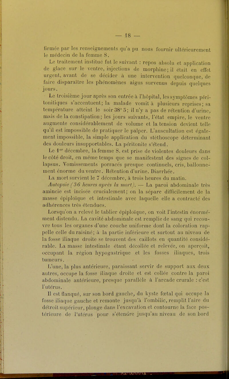 firmée par les renseignements qu'a pu nous fournir ullérieurement le médecin de la femme S. Le trailement institué fut le suivant : repos absolu et application de glace sur le ventre, injections de morphine; il était en elfet urgent, avant de se décider à une intervention quelconque, do faire disparaître les phénomènes aigus survenus depuis quelques jours. Le troisième jour après son entrée à l'hôpital, les symptômes péri- loniliques s'accentuent; la malade vomit à plusieurs reprises; sa température atteint le soir 38 5; il n'y a pas de rétention d'urine, mais de la constipation; les jours suivants, l'état empire, le ventn- augmente considérablement de volume et la tension devient telle qu'il est impossible de pratiquer le palper. L'auscultation est égale- ment impossible, la simple application du stéthoscope déterminant des douleurs insupportables. La péritonite s'étend. Le 1 décembre, la femme S. est prise de violentes douleurs dans le côté droit, en même temps que se manifestent des signes de col- lapsus. Vomissements porracés presque continuels, cris, ballonne- ment énorme du ventre. Rétention d'urine. Diarrhée. La mort survient le 7 décembre, à trois heures du matin. Autopsie (36 heures après la mort). — La paroi abdominale très amincie est incisée crucialement; on la sépare difficilement de la masse épiploïque et intestinale avec laquelle elle a contracté des adhérences très étendues. Lorsqu'on a relevé le tablier épiploïque, on voit l'intestin énormé- ment distendu. La cavité abdominale est remplie de sang qui recou- vre tous les organes d'une couche uniforme dont la coloration rap- pelle celle du raisiné; à la partie inférieure et surtout au niveau de la fosse iliaque droite se trouvent des caillots en quantité considé- rable. La masse intestinale étant décollée et relevée, on aperçoit, occupant la région hypogastrique et les fosses iliaques, trois tumeurs. L'une, la plus antérieure, paraissant servir de support aux deux autres, occupe la fosse iliaque droite et est collée contre la paroi abdominale antérieure, presque parallèle à l'arcade crurale : c'est l'utérus. Il est flanqué, sur son bord gauche^ du kyste fœtal qui occupe la fosse iliaque gauche et remonte jusqu'à l'ombilic, reuq:)lit l'aire du détroit supérieur, plonge dans l'excavation et contourne la face pos- térieure de l'utérus pour s'étendre jusqu'au niveau de son bord