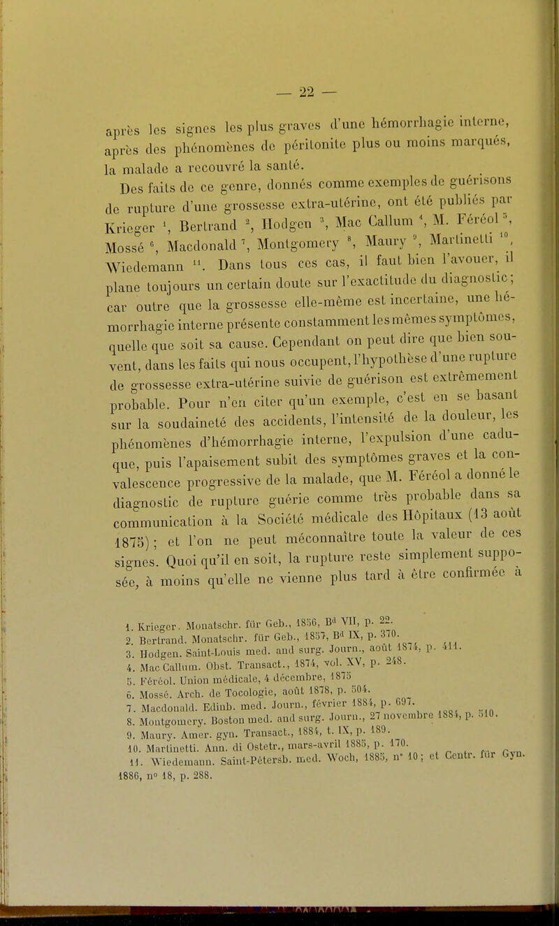 après les signes les plus graves d'une hémorrliagie interne, après des phénomènes de périlonilc plus ou moins marqués, la malade a recouvré la sanlé. Des faits de ce genre, donnés comme exemples de guérisons de rupture d'une grossesse extra-utérine, ont été publiés par Krieger Bertrand ^ Hodgen ^ Mac Callum \ M. FéréoF', Mossé \ Macdonald \ Montgomciy «, Maury \ Martmetti Wicdemann '\ Dans tous ces cas, il faut bien l'avouer, il plane toujours un certain doute sur l'exactitude du diagnostic; car outre que la grossesse elle-même est inccrtame, une lie- morrbagie interne présente constamment les mêmes symptômes, quelle que soit sa cause. Cependant on peut dire que bien sou- vent, dans les faits qui nous occupent, l'hypothèse d'une rupture de grossesse extra-utérine suivie de guérison est extrêmement probable. Pour n'en citer qu'un exemple, c'est en se basant sur la soudaineté des accidents, l'intensité de la douleur, les phénomènes d'hémorrhagie interne, l'expulsion d'une cadu- que, puis l'apaisement subit des symptômes graves et la con- valescence progressive de la malade, que M. Féréol a donne le diagnostic de rupture guérie comme très probable dans sa communication à la Société médicale des Hôpitaux (13 août 1875)- et l'on ne peut méconnaître toute la valeur de ces signes'. Quoi qu'il en soit, la rupture reste simplement suppo- sée, à moins qu'elle ne vienne plus tard à être confirmée a 1 Kriegcr. Monatschr. fur Geb., 18!56, B<i VII, p. 22. 2. Bertrand. Monatscln-. fUr Geb., 1857, B-HX, p. 310 3. Hodgen. Saint-Louis med. and surg. Journ., août 181., p. M. 4. Mac Callum. Obst. Trausact., 1814, yùI. XV, p. 2-^8. 5. Féréol. Union médicale, 4 décembre, 181o 6. Mossé. Arch. de Tocologic, août 1878, p. 504. 7. Macdonald. Edinb. med. Journ., février 1881, p. GJ7. 8. Moutgomcry. Boston med. and surg. Journ., 27 novembre 1884, p. .10. 9. Maury. Amer. gyn. Trausact., 1881, t. IX, p. 189. 10. Martinetti. Ann. di Ostetr., mars-avril 1885, p. 170 H. Wiedcmann. Saint-Pétersb. med. Woch, 1885, n» 10; et Centr. fur Gjn. 1886, n 18, p. 288.