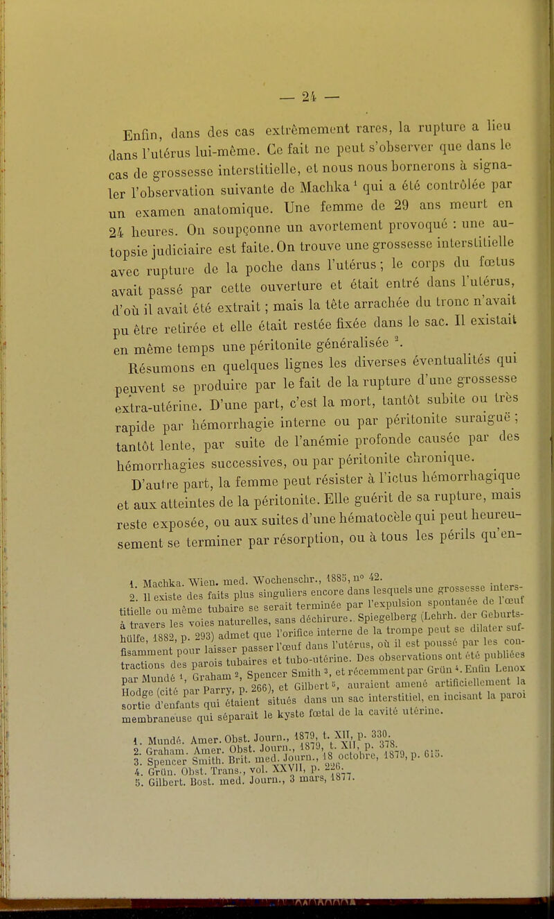 Enfin, clans des cas exlrêmcmont rares, la rupture a lieu dans l'utérus lui-même. Ce fait ne peut s'observer que dans le cas de grossesse interstitielle, et nous nous bornerons à signa- ler l'observation suivante de Maclika ^ qui a été contrôlée par un examen anatomique. Une femme de 29 ans meurt en 24 heures. On soupçonne un avortement provoqué : une au- topsie judiciaire est faite. On trouve une grossesse interstitielle avec ruptui-e de la poche dans l'utérus ; le corps du iœtus avait passé par cette ouverture et était entré dans l'utérus, d'où il avait été extrait ; mais la tête arrachée du tronc n'avait pu être retirée et elle était restée fixée dans le sac. Il existait en même temps une péritonite généralisée ^ Résumons en quelques lignes les diverses éventualités qui peuvent se produire par le fait de la rupture d'une grossesse extra-utérine. D'une part, c'est la mort, tantôt subite ou très rapide par hémorrhagie interne ou par péritomte suraigue ; tantôt lente, par suite de l'anémie profonde causée par des hémorrhagies successives, ou par péritonite cliromque. D'autre part, la femme peut résister à l'ictus hémorrhagique et aux atteintes de la péritonite. Elle guérit de sa rupture, mais reste exposée, ou aux suites d'une hématocèle qui peut heureu- sement se terminer par résorption, ou à tous les périls qu'en- 1 Machka. Wien. med. Wocheasclir., 1883, no 42. 2 n existe des faits plus singuliers encore dans lesquels une grossesse mters- tit ell oÙ même tubaire se serait terminée par l'-P^l-^^^^.''?'r!wt à ravers les voies naturelles, sans déchirure.. Spiegelberg (Lehrh. d^r G bu t, MirTssi p. 293) admet que l'orifice interne de la trompe peut se dilater su - huile, isb-, p. ) ^ f ^ l'utérus, oh il est poussé par les con- fisamment pour 1^!!=^,^ P^^^^ De observations ont été publiées trachons des P-^^^^^^^ et récemment par Grun ^. Enfin Leno. parMundei, Graham '^^^^^^ ,,„,aicnt amené artificiellement la rSaSr^^^s r un sac mterstltie, en incisant la paroi membraneuse qui séparait le kyste fœtal de la cavUo uterme. 1. Mundé. Amer.Obst Journ., i;j9Kt.^',P_2|°j-8 2. Graham. Amer. Obst. Journ., ^8^9, t. X , p. 378 3. Spencer Smith. Brit. med. Journ 18 oclobit, 187J, p. bio. 4. GrUu. Obst. Trans., vol. XXVll, p. --()• 5. Gilbert. Bost. med. Journ., 3 mars, 18/7.
