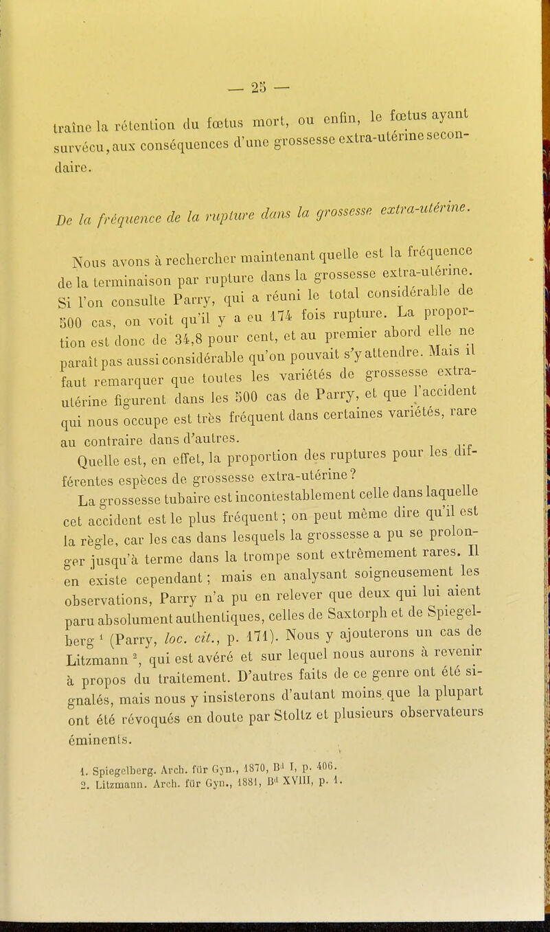 — 28 — U-aine la rélcndoa .lu fœtus mo.-t, ou enfin, lo fœtus ayanl survécu,au. conséquences d'une grossesse extm-ulennesecon- claire. De la fréquence de la ncplure dans la grossesse extra-utérine. Nous avons à rechercher maintenant quelle est la fréquence delà terminaison par rupture dans la grossesse extra-uterme. Si l'on consulte Parry, cpi a réuni le total considérable de 500 cas, on voit quil y a eu 174 fois rupture. La propor- tion est donc de 34,8 pour cent, et au premier abord elle ne parait pas aussi considérable qu'on pouvait s'yattendre. Mais il faut remarciuer que toutes les variétés de grossesse extra- utérine figurent dans les 500 cas de Parry, et que 1 accident qui nous occupe est très fréquent dans certaines variétés, rare au contraire dans d'autres. Quelle est, en effet, la proportion des ruptures pour les dif- férentes espèces de grossesse extra-utérine ? La grossesse tubaire est incontestablement celle dans laquelle cet accident est le plus fréquent ; on peut même dire qu'il est la règle, car les cas dans lesquels la grossesse a pu se prolon- ger jusqu'à terme dans la trompe sont extrêmement rares. Il en existe cependant ; mais en analysant soigneusement les observations, Parry n'a pu en relever que deux qm lui aient paru absolument authentiques, celles de Saxtorph et de Spiegel- herg ^ (Parry, loc. cit., p. 171). Nous y ajouterons un cas de Litzmann ^ qui est avéré et sur lequel nous aurons à revenir à propos du traitement. D'autres faits de ce genre ont été si- gnalés, mais nous y insisterons d'autant moins, cpe la plupart ont été révoqués en doute par Stoltz et plusieurs observateurs émincnls. 1. Spiegclberg. Arcli. filr fiyn., 1870, B' I, p. 400.