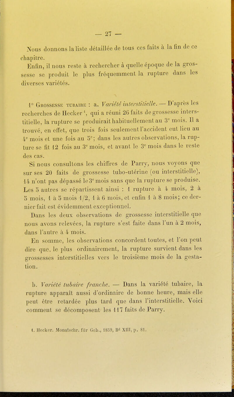 Nous donnons la liste ilélaillée de tous ces fails à la fin de ce chapitre. Enfin, il nous reste à rechercher à quelle époque de la gros- sesse se produit le plus fréquemment la rupture dans les diverses variétés. 1° Grossesse tubaire : a. Vanété interstitielle. — D'après les recherches de Ilecker \ qui a réuni 2G faits de grossesse inters- titielle, la rupture se produirait hahituellement au S mois. Il a trouvé, en effet, que trois fois seulement l'accident eut lieu au 4 mois et une fois au 5; dans les autres observations, la rup- ture se fit 12 fois au 3 mois, et avant le 3^ mois dans le reste des cas. Si nous consultons les chiffres de Parry, nous voyons que sur ses 20 faits de grossesse tubo-utérine (ou interstitielle), 14 n'ont pas dépassé le3 mois sans que la rupture se produise. Les S autres se répartissent ainsi : 1 rupture à 4 mois, 2 à 5 mois, 1 à S mois 1/2, 1 à 6 mois, et enfin 1 à 8 mois; ce der- nier fait est évidemment exceptionnel. Dans les deux observations de grossesse interstitielle que nous avons relevées, la rupture s'est faite dans l'un à 2 mois, dans l'autre à 4 mois. En somme, les observations concordent toutes, et l'on peut dire que, le plus ordinairement, la rupture survient dans les grossesses interstitielles vers le troisième mois de la gesta- tion. h. Variété tubaire franche. — Dans la variété tubaire, la rupture apparaît aussi d'ordinaire de bonne heure, mais elle peut être retardée plus tard que dans l'interstitielle. Voici comment se décomposent les 117 faits de Parry. i. Ilccker. Monatschr. filr Geb., 1839, B'' XllT, p. 81.