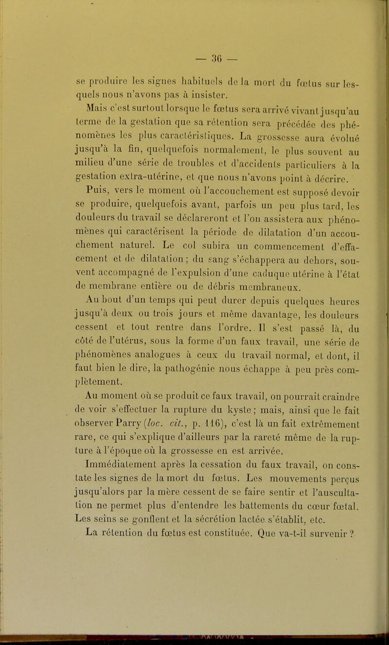 — 30 — se produire les signes habituels de la mort du fœtus sur les- quels nous n'avons pas ù insister. Mais c'est surlout lorsque le fœtus sera arrivé vivant jusqu'au terme de la gestation que sa rétention sera précédée des phé- nomènes les plus caractérisliqucs. La grossesse aura évolué jusqu'à la fin, quelquefois normalement, le plus souvent au milieu d'une série de troubles et d'accidents particuliers à la gestation extra-utérine, et que nous n'avons point à décrire. Puis, vers le moment oii l'accouchement est supposé devoir se produire, quelquefois avant, parfois un peu plus tard, les douleurs du travail se déclareront et l'on assistera aux phéno- mènes qui caractérisent la période de dilatation d'un accou- chement naturel. Le col subira un commencement d'effa- cement et de dilalalion; du sang s'échappera au dehors, sou- vent accompagné de l'expulsion d'une caduque utérine à l'état de membrane entière ou de débris membraneux. Au bout d'un temps qui peut durer depuis quelques heures jusqu'à deux ou trois jours et même davantage, les douleurs cessent et tout rentre dans l'ordre.. Il s'est passé là, du côté de l'utérus, sous la forme d'un faux travail, une série de phénomènes analogues à ceux du travail normal, et dont, il faut bien le dire, la pathogénie nous échappe à peu près com- plètement. Au moment oh se produit ce faux travail, on pourrait craindre de voir s'effectuer la rupture du kyste ; mais, ainsi que le fait observer Parry (/oc. cit., p. 116), c'est là un fait extrêmement rare, ce qui s'explique d'ailleurs par la rareté même de la rup- ture à l'époque où la grossesse en est arrivée. Immédiatement après la cessation du faux travail, on cons- tate les signes de la mort du fœtus. Les mouvements perçus jusqu'alors par la mère cessent de se faire sentir et l'ausculta- tion ne permet plus d'entendre les battements du cœur fœtal. Les seins se gonflent et la sécrétion lactée s'établit, etc. La rétention du fœtus est constituée. Que va-t-il survenir ?