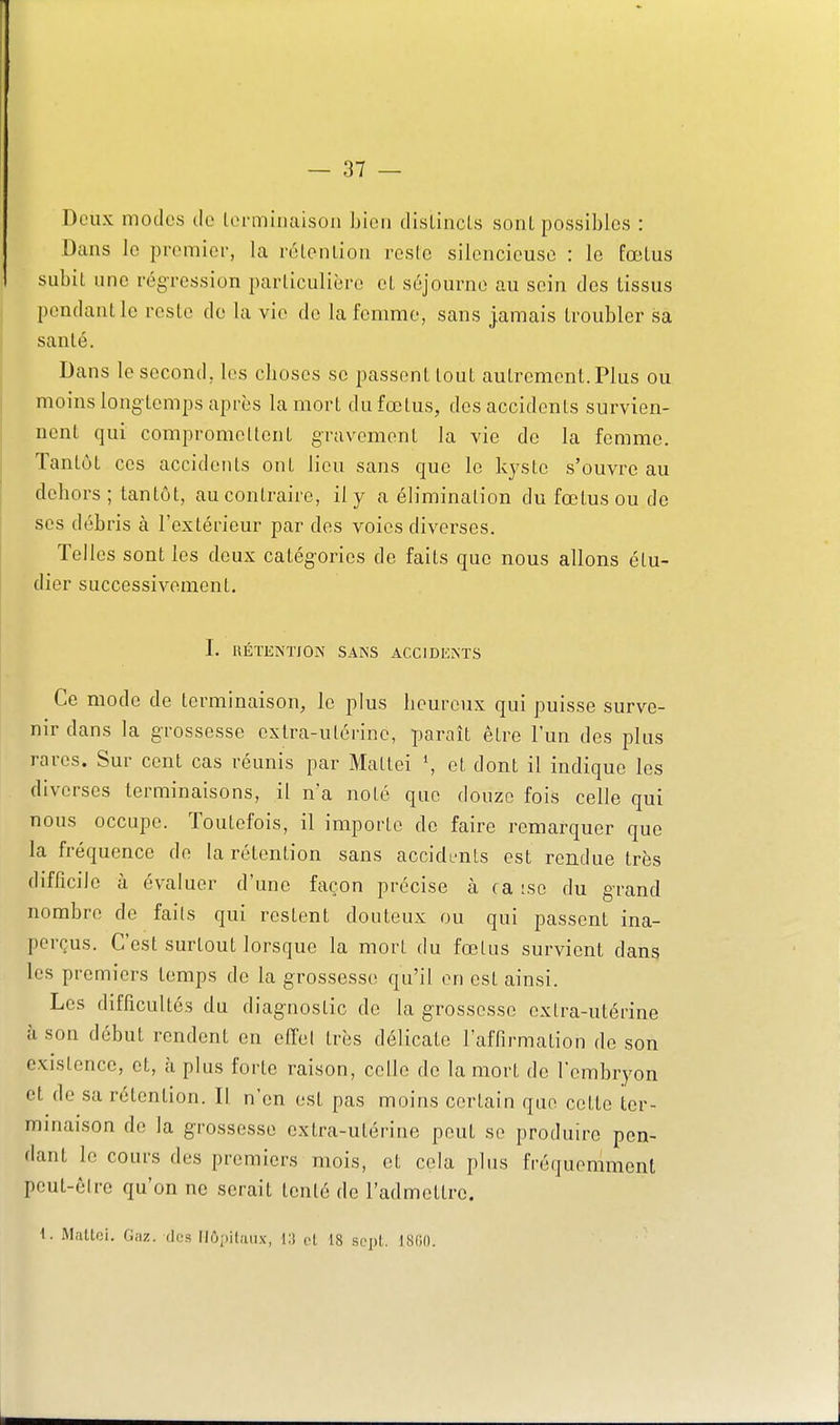 Deux modes de loi-minaison bien dislincl.s soiil possibles : Dtans le premier, la rùlenlion reste silencieuse : le fœlus subit une régression parliculièro cl séjourne au sein des tissus pendant le reste do la vie de la femme, sans jamais troubler sa santé. Dans le second, les choses se passent tout autrement. Plus ou moins longtemps après la mort du fœtus, des accidents survien- nent qui compromettent gravement la vie de la femme. Tantôt ces accidents ont lieu sans que le kyste s'ouvre au dehors ; tantôt, au contraire, il y a élimination du fœtus ou de ses débris à l'extérieur par des voies diverses. Telles sont les deux catég-ories de faits que nous allons étu- dier successivement. 1. KÉTKNTfON SANS ACCIDENTS Ce mode de terminaison, le plus heureux qui puisse surve- nir dans la grossesse extra-utérine, paraît être l'un des plus rares. Sur cent cas réunis par Mattei \ et dont il indique les diverses terminaisons, il n'a noté que douze fois celle qui nous occupe. Toutefois, il importe de faire remarquer que la fréquence de la rétention sans accidents est rendue très difficile à évaluer d'une façon précise à ca ;so du grand nombre de faits qui restent douteux ou qui passent ina- perçus. C'est surtout lorsque la mort du fœtus survient dans les premiers temps de la grossesse qu'il en est ainsi. Les difficultés du diag-nostic de la g-rossesse extra-utérine il son début rendent en effet très délicate l'affirmation do son existence, et, à plus forte raison, celle de la mort de l'embryon et de sa rétention. Il n'en est pas moins certain que cette ter- minaison do la grossesse extra-utérine peut se produire pen- dant le cours des premiers mois, et cela plus fréquemment peut-être qu'on ne serait tenté de l'admettre. 1. Mattei. Gaz. dos Uôpilaiix, i:t et 18 sept. 1800.