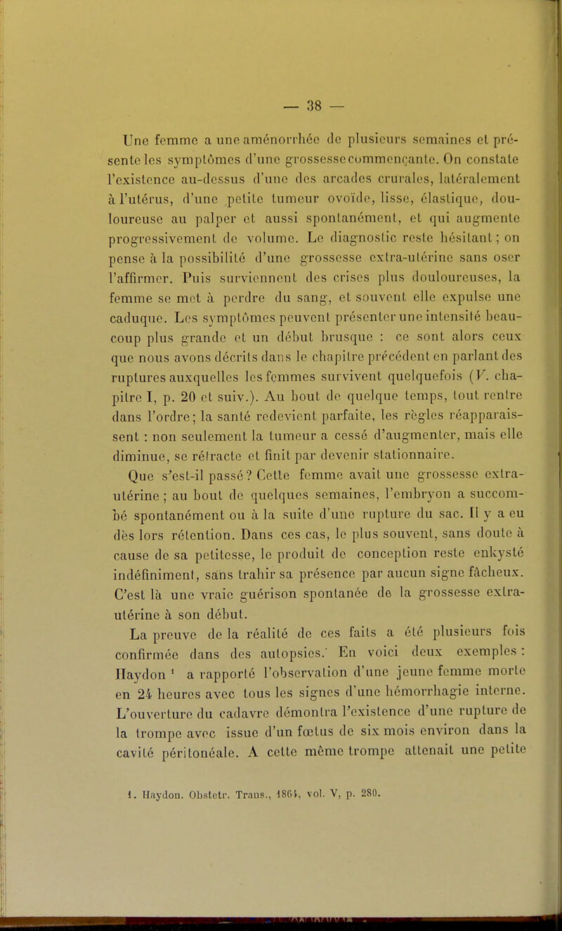Une femme a une aménorrhée de plusieurs semaines el pré- sente les sympLômes d'une g-rossesseCommençante, On constate l'existence au-dessus d'une des arcades crurales, latéralement à l'utérus, d'une petite tumeur ovoïde, lisse, élastique, dou- loureuse au palper et aussi sponlanémcnt, et qui augmente progressivement de volume. Le diagnostic reste hésitant; on pense à la possibilité d'une grossesse extra-utérine sans oser l'affirmer. Puis surviennent des crises plus douloureuses, la femme se met à perdre du sang, et souvent elle expulse une caduque. Los symptômes peuvent présenter une intensité beau- coup plus grande et un début brusque : ce sont alors ceux que nous avons décrits dans le chapitre précédent en parlant des ruptures auxquelles les femmes survivent quelquefois (F. cha- pitre I, p. 20 et suiv.). Au bout de quelque temps, tout rentre dans l'ordre; la santé redevient parfaite, les règles réapparais- sent : non seulement la tumeur a cessé d'augmenter, mais elle diminue, se rétracte et finit par devenir stationnaire. Que s'est-il passé? Cette femme avait une grossesse extra- utérine ; au bout de quelques semaines, l'embryon a succom- bé spontanément ou à la suite d'une rupture du sac. Il y a eu dès lors rétention. Dans ces cas, le plus souvent, sans doute à cause de sa petitesse, le produit de conception reste enkysté indéfiniment, sàhs trahir sa présence par aucun signe fâcheux. C'est là une vraie guérison spontanée de la grossesse extra- utérine à son début. La preuve de la réalité de ces faits a été plusieurs fois confirmée dans des autopsies.' En voici deux exemples : Haydon ' a rapporté l'observation d'une jeune femme morte en 24 heures avec tous les signes d'une hémorrhagie interne. L'ouverture du cadavre démontra l'existence d'une rupture de la trompe avec issue d'un fœtus de six mois environ dans la cavité péritonéale. A cette même trompe attenait une petite 1. Haydon. Obslotr. Traus., 18G}, vol. V, p. 280.