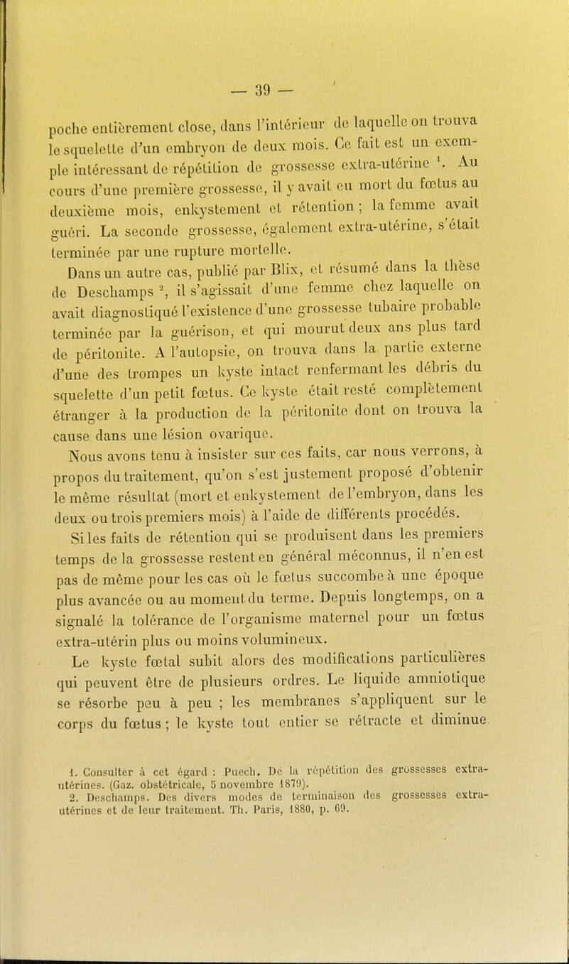 poche entièremenl close, dans l'inléricur de laquelle on trouva lesquclcLle d'un crabiyon de deux mois. Ce fait est un exem- ple intéressant do répélilion de grossesse cxlra-utériue \ Au cours d'une première grossesse, il y avait eu mort du fœtus au deuxième mois, enkystement et rétention; la femme avait guéri. La seconde grossesse, également extra-utérine, s'était terminée par une rupture mortelle. Dans un autre cas, publié par Blix, et résumé dans la thèse de Deschamps \ il s'agissait d'une femme chez laquelle on avait diagnostiqué l'existence d'une grossesse tubaire probable terminée par la guérison, et qui mourut deux ans plus tard de péritonite. A l'autopsie, on trouva dans la partie externe d'uiie des trompes un kyste intact renfermant les débris du squelette d'un petit fœtus. Ce kyste était resté complètement étranger à la production de la péritonite dont on trouva la cause dans une lésion ovariquo. Nous avons tenu à insister sur ces faits, car nous verrons, à propos du traitement, qu'on s'est justement proposé d'obtenir le même résultat (mort et enkystement de l'embryon, dans les deux ou trois premiers mois) à l'aide de différents procédés. Si les faits de rétention qui se produisent dans les premiers temps delà grossesse restent en général méconnus, il n'en est pas de même pour les cas où le fœlus succombe à une époque plus avancée ou au moment du terme. Depuis longtemps, on a signalé la tolérance de l'organisme maternel pour un fœtus extra-utérin plus ou moins volumineux. Le kyste fœtal subit alors des modifications particulières qui peuvent être de plusieurs ordres. Le liquide amniotique se résorbe peu à peu ; les membranes s'appliquent sur le corps du fœtus ; le kyste tout entier se rétracte et diminue. 1. Consulter à cet égnrd : Puecli. De l;i ropélitioii des grossesses extra- utérines. (Gaz. obstétricale, 5 novembre 1879). 2. Deschamps. Des divers modes de terminaison des grossesses extra- utérines et de leur traitement. Th. Paris, 1880, p. 09.