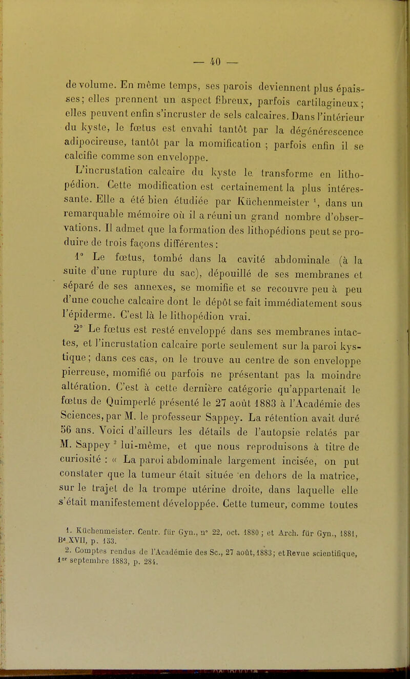 de volume. En même temps, ses parois deviennent plus épais- ses; elles prennent un aspect fibreux, parfois cartilagineux; elles peuvent enfin s'incruster de sels calcaires. Dans l'intérieur du kyste, le fœtus est envahi tantôt par la dégénérescence adipocireuse, tantôt par la momification ; parfois enfin il se calcifié comme son enveloppe. L'incrustation calcaire du kyste le transforme en litlio- pédion. Cette modification est certainement la plus intéres- sante. Elle a été bien étudiée par Kûchenmeister dans un remarquable mémoire où il a réuni un grand nombre d'obser- vations. Il admet que la formation des Hlhopédions peut se pro- duire de trois façons différentes : r Le fœtus, tombé dans la cavité abdominale (à la suite d'une rupture du sac), dépouillé de ses membranes et séparé de ses annexes, se momifie et se recouvre peu à peu d'une couche calcaire dont le dépôt se fait immédiatement sous lepiderme. C'est là le lithopédion vrai. 2° Le fœtus est resté envelojjpé dans ses membranes intac- tes, et l'incrustation calcaire porte seulement sur la paroi kys- tique ; dans ces cas, on le trouve au centre de son enveloppe pierreuse, momifié ou parfois ne présentant pas la moindre altération. C'est à cette dernière catégorie qu'appartenait le fœtus de Quimperlé présenté le 27 août 4883 cà l'Académie des Sciences, par M. le professeur Sappey. La rétention avait duré S6 ans. Voici d'ailleurs les détails de l'autopsie relatés par M. îSappey - lui-même, et que nous reproduisons à titre de curiosité : « La paroi abdominale largement incisée, on put constater que la tumeur était située en dehors de la matrice, sur le trajet de la trompe utérine droite, dans laquelle elle s'était manifestement développée. Cette tumeur, comme toutes 1. Kûchenmeister. Centr. fur Gyu., W 22, oct. 1880 : et Arch. fur Gvu.. ISSI B-XYll, p. 133. 2. Comptes rendus de l'Académie des Se, 27 août, 1883; etRevue .scientifique, l»- septembre 1883, p. 284.