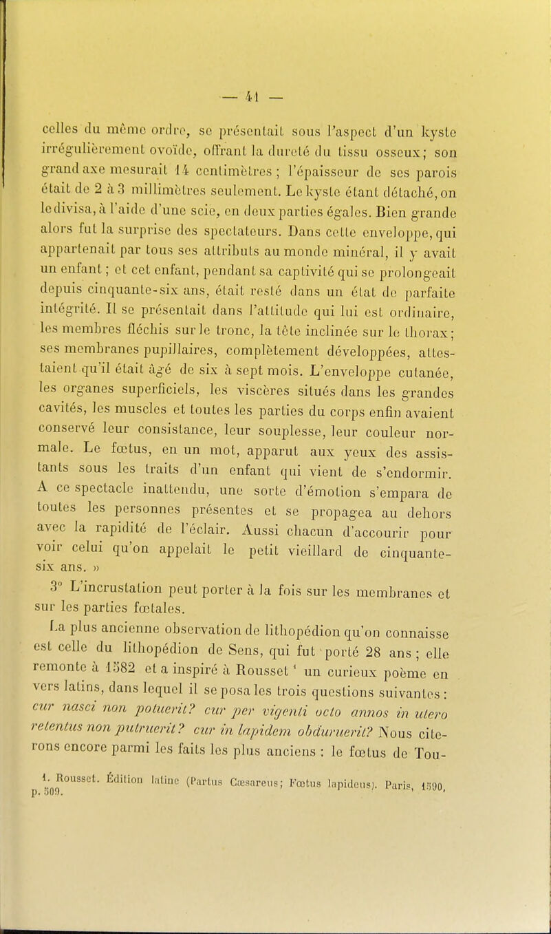 celles du même ordre, se présentait sous Paspect d'un kyslo irrégulièrement ovoïde, offrant la dureté du tissu osseux; son grand axe mesurait 14 cenlimèlres ; l'épaisseur de ses parois était de 2 à3 millimétrés seulement. Le kyste étant détaché, on le divisa, à l'aide d'une scie, en deux parties égales. Bien grande alors fut la surprise des spectateurs. Dans cette enveloppe, qui appartenait par tous ses attributs au monde minéral, il y avait un enfant ; et cet enfant, pendant sa captivité qui se prolongeait depuis cinquante-six ans, était resté dans un état do parfaite intégrité. Il se présentait dans l'attitude qui lui est ordinaire, les membres fléchis sur le tronc, la tête inclinée sur le thorax; ses membranes pupillaires, complètement développées, attes- taient qu'il était âgé de six a sept mois. L'enveloppe cutanée, les organes superficiels, les viscères situés dans les grandes cavités, les muscles et toutes les parties du corps enfin avaient conservé leur consistance, leur souplesse, leur couleur nor- male. Le fœtus, en un mot, apparut aux yeux des assis- tants sous les traits d'un enfant qui vient de s'endormir. A ce spectacle inattendu, une sorte d'émotion s'empara de toutes les personnes présentes et se propagea au dehors avec la rapidité de l'éclair. Aussi chacun d'accourir pour voir celui qu'on appelait le petit vieillard de cinquante- six ans. » 3 L'incrustation peut porter à la fois sur les membranes et sur les parties fœtales. La plus ancienne observation de lithopédion qu'on connaisse est celle du lithopédion de Sens, qui fut porté 28 ans; elle remonte à 1582 et a inspiré à Rousset ' un curieux poème en vers latins, dans lequel il se posa les trois questions suivantes: cur nasci non potuerit? cur per vigenli uclo annos in utero relentus non putruerit? cur in lapidem obduruerit? Nous cite- rons encore parmi les faits les plus anciens : le fœtus de Tou- p ^jnJ^°'''^' Cœsareus; Kœtus lapidons), l^aris, Ifi-JO.