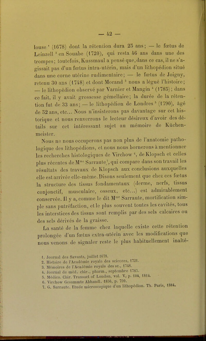 louse ' (1678) dont la rcLondon dura 25 ans; — le fœlus de LcinzcU en Souabe (1720), qui resta 46 ans dans une des trompes ; toutefois, Kussmaul a pensé que, dans ce cas, il ne s'a- gissait pas d'un fœtus intra-utérin, mais d'un litliopédion situé dans une corne utérine rudimentairc ; — le fœtus de Joigny, retenu 30 ans (1748) et dont Morand ^ nous a légué l'histoire; — le litliopédion observé par Varnier et Mangin (1785) ; dans ce fait, il y avait grossesse gémellaire; la durée de la réten- tion fut de 33 ans; — le litbopédion de Londres (1790), âgé de 52 ans, etc.. Nous n'insisterons pas davantage sur cet his- torique et nous renverrons le lecteur désireux d'avoir des dé- tails sur cet intéressant sujet au mémoire de Kûchen- meistcr. Nous ne nous occuperons pas non plus de l'anatomie patho- logique des lithopédions, et nous nous bornerons à mentionner les recherches liistologiques de Virchow % de Klopsch et celles plus récentes de M Sarrau te/, qui compare dans son travail les résultats des travaux de Klopsch aux conclusions auxquelles elle est arrivée elle-même. Disons seulement que chez ces fœtus la structure des tissus fondamentaux (derme, nerfs, tissus conjonctif, musculaire, osseux, etc..) est admirablement conservée. 11 y a, comme le dit M Sarraute, mortification sim- ple sans putréfaction, et le plus souvent toutes les cavités, tous les interstices dos tissus sont remplis par des sels calcaires ou des sels dérivés de la graisse. La santé de la femme chez laquelle existe cette rétention prolongée d'un fœtus extra-utérin avec les modifications que nous venons de signaler reste le plus habituellement inalté- 1. Journal des Savants, juillet 1678. 2. Histoire de l'Académie royale des sciences, 1721. 3. aiômoires de l'Académie royale des se, 1748. 4. Journal de méd. chir., pliarm., septembre 178o. 5. Médico. Cliir. Transact of London, vol. V, p. 104, 1814. 6. Virchow Gesammte Abhandl. 1856, p. 700. 7. G, Sarraute. Etude microscopique d'un lithopédion. Th. Paris, 1884.