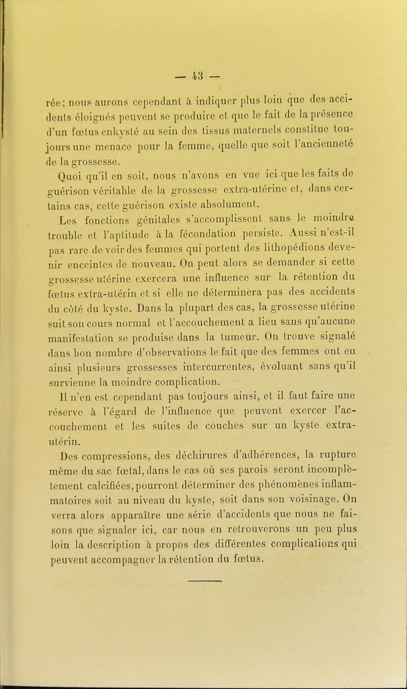 rée; nous aurons cependant h indiquer plus loin que des acci- dents éloignés peuvent se produire et que le fait de la présence d'un fœtus enkysté au sein des tissus maternels constitue tou- jours une menace pour la femme, quelle que soit l'ancienneté de la grossesse. Quoi qu'il en soit, nous n'avons en vue ici que les faits de guérison véritable do la grossesse extra-utérine et, dans cer- tains cas, celle guérison existe absolument. Les fonctions génitales s'accomplissent sans le moindre trouble et l'aptitude à la fécondation persiste. Aussi n'est-il pas rare de voir des femmes qui portent des lithopédions deve- nir enceintes de nouveau. On peut alors se demander si cette erossesse utérine exercera une influence sur la rétention du fœtus extra-utérin et si elle ne déterminera pas des accidents du côté du kyste. Dans la plupart des cas, la grossesse utérine suit son cours normal et l'accouchement a lieu sans qu'aucune manifestation se produise dans la tumeur. On trouve signalé dans bon nombre d'observations le fait que des femmes ont eu ainsi plusieurs grossesses intercurrentes, évoluant sans qu'il survienne la moindre complication. Il n'en est cependant pas toujours ainsi, et il faut faire une réserve à l'égard de l'influence que peuvent exercer l'ac- couchement et les suites de couches sur un kyste extra- utérin. Des compressions, des déchirures d'adhérences, la rupture même du sac fœtal, dans le cas où ses parois seront incomplè- tement calcifiées, pourront déterminer des phénomènes inflam- matoires soit au niveau du kyste, soit dans son voisinage. On verra alors apparaître une série d'accidents que nous ne fai- sons que signaler ici, car nous en retrouverons un peu plus loin la description à propos des difl'érentes complications qui peuvent accompagner la rétention du fœtus.