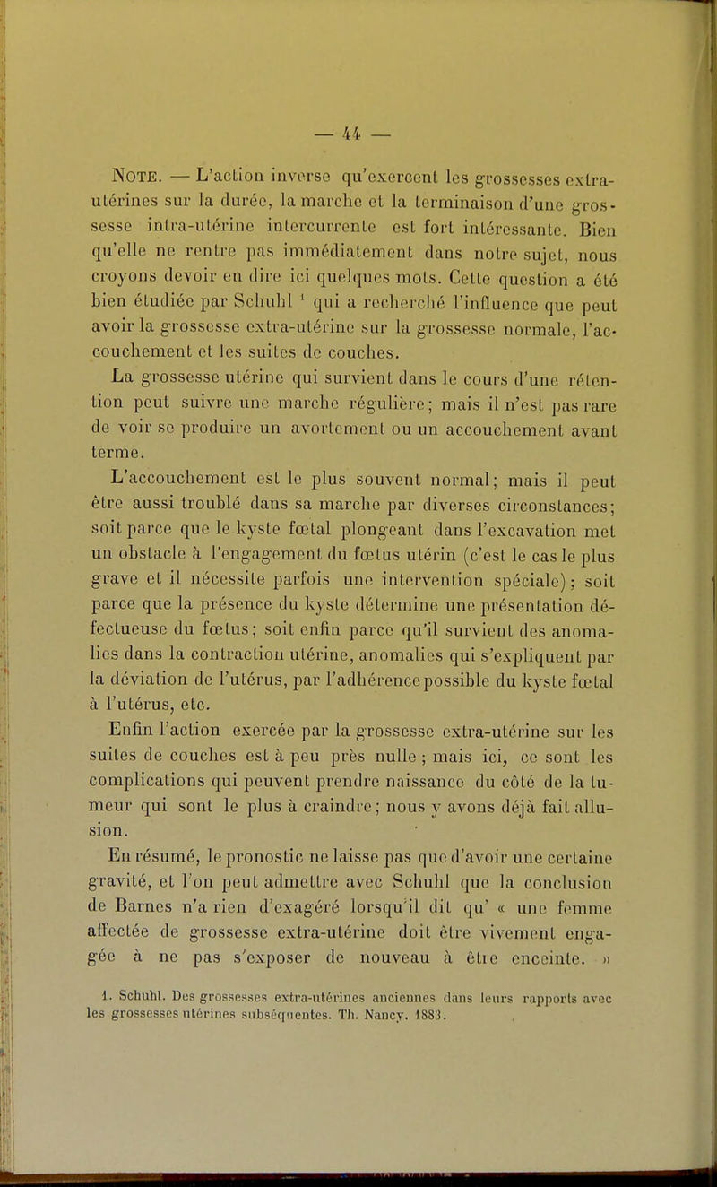 Note. — L'action inverse qu'exercent les grossesses extra- utérines sur la durée, la marche et la terminaison d'une gros- sesse intra-utérine intercurrente est fort intéressante. Bien qu'elle ne rentre pas immédiatement dans notre sujet, nous croyons devoir en dire ici quelques mots. Cette question a été bien étudiée par Scliulil ' qui a recherché l'influence que peut avoir la grossesse extra-utérine sur la g'rossesse normale, l'ac- couchement et les suites de couches. La grossesse utérine qui survient dans le cours d'une réten- tion peut suivre une marche régulière; mais il n'est pas rare de voir se produire un avortemont ou un accouchement avant terme. L'accouchement est le plus souvent normal; mais il peut être aussi troublé dans sa marche par diverses circonstances; soit parce que le kyste fœtal plongeant dans l'excavation met un obstacle à l'engagement du fœtus utérin (c'est le cas le plus grave et il nécessite parfois une intervention spéciale); soit parce que la présence du kyste détermine une présentation dé- fectueuse du fœtus; soit enfin parce qu'il survient des anoma- lies dans la contraction utérine, anomalies qui s'expliquent par la déviation de l'utérus, par l'adhérence possible du kyste fœtal à l'utérus, etc. Enfin l'action exercée par la grossesse extra-utérine sur les suites de couches est à peu près nulle ; mais ici, ce sont les complications qui peuvent prendre naissance du côté de la tu- meur qui sont le plus à craindre; nous y avons déjà fait allu- sion. En résumé, le pronostic ne laisse pas que d'avoir une certaine gravité, et l'on peut admettre avec Schulil que la conclusion de Barnes n'a rien d'exagéré lorsqu'il dit qu' « une femme affectée de grossesse extra-utérine doit être vivement enga- gée à ne pas s'exposer de nouveau à ôtie enceinte. » 1. Schuhl. Dos grossesses extra-ut6riues auciemics dans leurs rapports avec les grossesses utérines subséquentes. Th. Nancy. 1883.