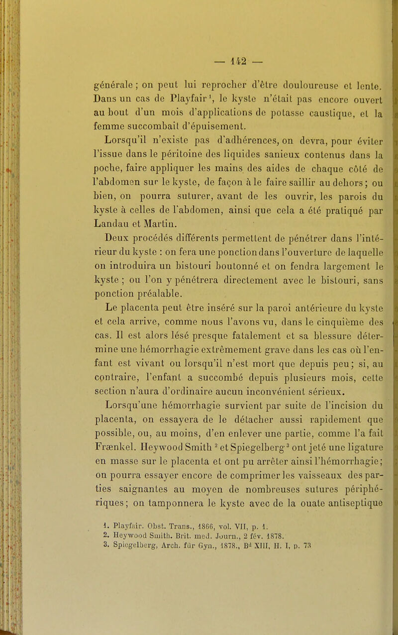 générale ; on peut lui reprocher d'être douloureuse cl lenle. Dans un cas de Playfair', le kyslo n'était pas encore ouvert au bout d'un mois d'applications de potasse caustique, et la femme succombait d'épuisement. Lorsqu'il n'existe pas d'adhérences, on devra, pour éviter l'issue dans le péritoine des liquides sanieux contenus dans la poche, faire appliquer les mains des aides de chaque côté de l'abdomen sur le kyste, de façon aie faire saillir au dehors; ou bien, on pourra suturer, avant de les ouvrir, les parois du kyste à celles de l'abdomen, ainsi que cela a été pratiqué par Landau et Martin, Deux procédés différents permettent de pénétrer dans l'inté- rieur du kyste : on fera une ponction dans l'ouverture de laquelle on introduira un bistouri boutonné et on fendra largement le kyste ; ou l'on y pénétrera directement avec le bistouri, sans ponction préalable. Le placenta peut être inséré sur la paroi antérieure du kyste et cela arrive, comme nous l'avons vu, dans le cinquième des cas. Il est alors lésé presque fatalement et sa blessure déter- mine une hémorrhagie extrêmement grave dans les cas où l'en- fant est vivant ou lorsqu'il n'est mort que depuis peu; si, au contraire, l'enfant a succombé depuis plusieurs mois, cette section n'aura d'ordinaire aucun inconvénient sérieux. Lorsqu'une hémorrbagie survient par suite de l'incision du placenta, on essayera de le détacher aussi rapidement que possible, ou, au moins, d'en enlever une partie, comme l'a fait Frsenkel. Ileywood Smith ^ et Spiegelbcrg^ ont jeté une ligature en masse sur le placenta et ont pu arrêter ainsi l'hémorrhagie; on pourra essayer encore de comprimer les vaisseaux des par- ties saignantes au moyen de nombreuses sutures périphé- riques; on tamponnera le kyste avec de la ouate antiseptique 1. Playfiiir. Obst. Trans., 1866, vol. VU, p. 1. 2. Heywood Smith. Brit. mcd. Journ., 2 fév. 1878. 3. Spiogelberg, Arch. fur Gyn., 1878., XIII, H. I, p. 73