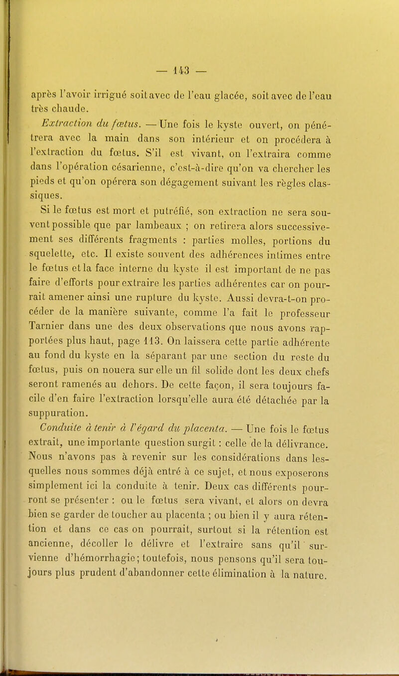 après l'avoir irrigué soit avec de l'eau glacée, soit avec de l'eau très chaude. Extraction du fœtus. — Une fois le kyslo ouvert, on péné- trera avec la main dans son intérieur et on procédera à l'extraction du fœtus. S'il est vivant, on l'extraira comme dans l'opération césarienne, c'est-à-dire qu'on va chercher les pieds et qu'on opérera son dégagement suivant les règles clas- siques. Si le fœtus est mort et putréfié, son extraction ne sera sou- vent possible que par lambeaux ; on retirera alors successive- ment ses différents fragments : parties molles, portions du squelette, etc. Il existe souvent des adhérences intimes entre le fœtus et la face interne du kyste il est important de ne pas faire d'efforts pour extraire les parties adhérentes car on pour- rait amener ainsi une rupture du kyste. Aussi devra-t-on pro- céder de la manière suivante, comme l'a fait le professeur Tarnier dans une des deux observations que nous avons rap- portées plus haut, page 113. On laissera cette partie adhérente au fond du kyste en la séparant par une section du reste du fœtus, puis on nouera sur elle un fil solide dont les deux chefs seront ramenés au dehors. De cette façon, il sera toujours fa- cile d'en faire l'extraction lorsqu'elle aura été détachée par la suppuration. Conduite à tenir à l'égard du placenta. — Une fois le fœtus extrait, une importante question surgit : celle de la délivrance. Nous n'avons pas à revenir sur les considérations dans les- quelles nous sommes déjà entré à ce sujet, et nous exposerons simplement ici la conduite à tenir. Deux cas différents pour- ront se présenter : ou le fœtus sera vivant, et alors on devra bien se garder de toucher au placenta ; ou bien il y aura réten- tion et dans ce cas on pourrait, surtout si la rétention est ancienne, décoller le délivre et l'extraire sans qu'il sur- vienne d'hémorrhagie ; toutefois, nous pensons qu'il sera tou- jours plus prudent d'abandonner cette élimination à la nature.