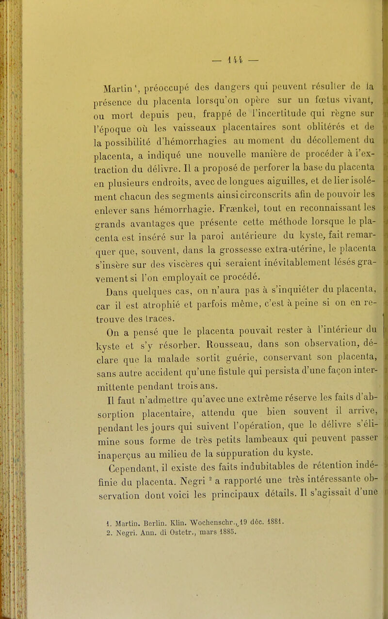 — \ïï — Marlin', préoccupé des dangers qui peuvent résulter de la présence du placenta lorsqu'on opère sur un fœtus vivant, ou mort depuis peu, frappé de l'incertitude qui règne sur l'époque oii les vaisseaux placentaires sont oblitérés et de la possibilité dliémorrliagics au moment du décollement du placenta, a indiqué une nouvelle manière de procéder à l'ex- traction du délivre. Il a proposé de perforer la base du placenta en plusieurs endroits, avec de longues aiguilles, et de lier isolé- ment chacun des segments ainsi circonscrits afin de pouvoir les enlever sans hémorrhagie. Frsenkel, tout en reconnaissant les grands avantages que présente cette méthode lorsque le pla- centa est inséré sur la paroi antérieure du kyste, fait remar- quer que, souvent, dans la grossesse extra-utérine, le placenta s'insère sur des viscères qui seraient inévitablement lésés gra- vement si l'on employait ce procédé. Dans quelques cas, on n'aura pas à s'inquiéter du placenta, car il est atrophié et parfois même, c'est à peine si on en re- trouve des traces. On a pensé que le placenta pouvait rester à l'intérieur du kyste et s'y résorber. Rousseau, dans son observation, dé- clare que la malade sortit guérie, conservant son placenta, sans autre accident qu'une fistule qui persista d'une façon inter- mittente pendant trois ans. Il faut n'admettre qu'avec une extrême réserve les faits d'ab- sorption placentaire, attendu que bien souvent il arrive, pendant les jours qui suivent l'opération, que le délivre s'éli- mine sous forme de très petits lambeaux qui peuvent passer inaperçus au milieu de la suppuration du kyste. Cependant, il existe des faits indubitables de rétention indé- finie du placenta. Negri ' a rapporté une très intéressante ob- servation dont voici les principaux détails. Il s'agissait d'une 1. Martin. Berlin. Klin. Wochenschr.,J9 déc. 1881.