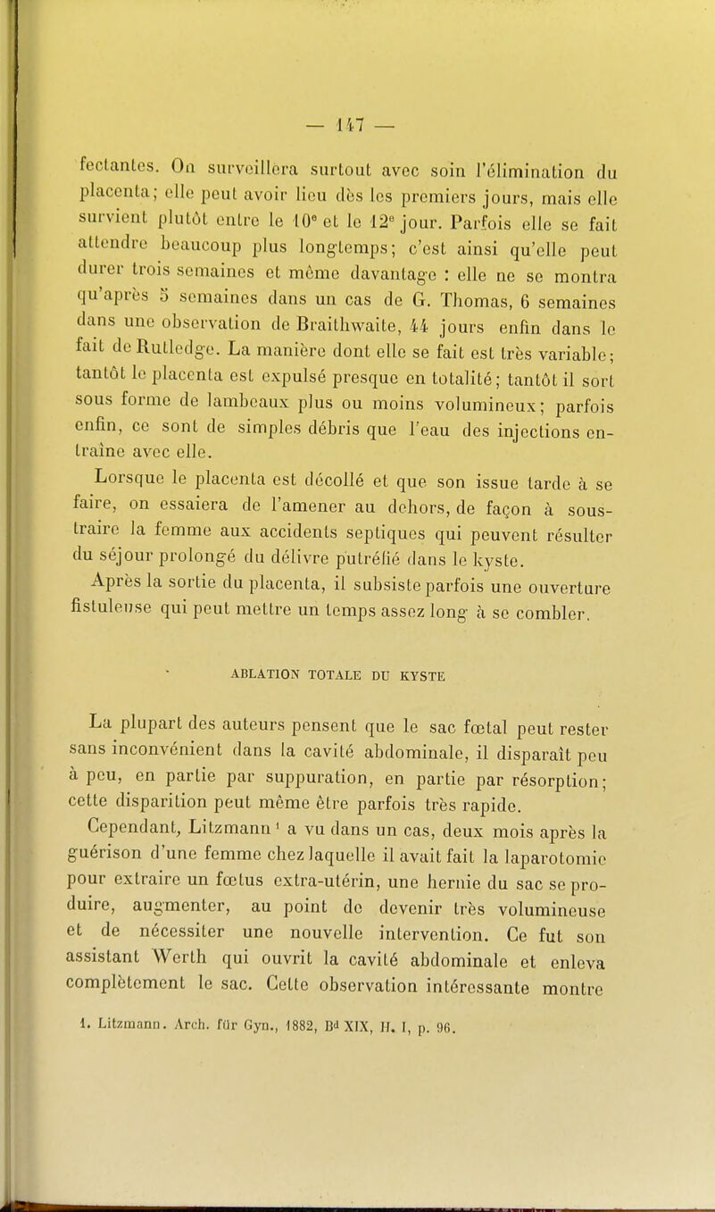 — in- fectantes. On snrveillora snrtout avec soin l'élimination du placenta; elle peut avoir lieu dès les premiers jours, mais elle survient plutôt entre le 10« et le 12''jour. Parfois elle se fait attendre beaucoup plus long-temps; c'est ainsi qu'elle peut durer trois semaines et môme davantage : elle ne se montra qu'après o semaines dans un cas de G. Thomas, 6 semaines dans une observation de Braitliwaite, 44 jours enfin dans le fait de Rutledg-e. La manière dont elle se fait est très variable; tantôt le placenta est expulsé presque en totalité; tantôt il sort sous forme de lambeaux plus ou moins volumineux; parfois enfin, ce sont de simples débris que l'eau des injections en- traîne avec elle. Lorsque le placenta est décollé et que son issue tarde à se faire, on essaiera de l'amener au dehors, de façon à sous- traire la femme aux accidents septiques qui peuvent résulter du séjour prolongé du délivre putréfié dans le kyste. Après la sortie du placenta, il subsiste parfois une ouverture fistulense qui peut mettre un temps assez long- à se combler. ABLATION TOTALE DU KYSTE La plupart des auteurs pensent que le sac fœtal peut rester sans inconvénient dans la cavité abdominale, il disparaît pou à peu, en partie par suppuration, en partie par résorption; cette disparition peut même être parfois très rapide. Cependant, Litzmann ' a vu dans un cas, deux mois après la guérison d'une femme chez laquelle il avait fait la laparotomie pour extraire un fœtus extra-utérin, une hernie du sac se pro- duire, augmenter, au point de devenir très volumineuse et de nécessiter une nouvelle intervention. Ce fut son assistant Werth qui ouvrit la cavité abdominale et enleva complètement le sac. Cette observation intéressante montre