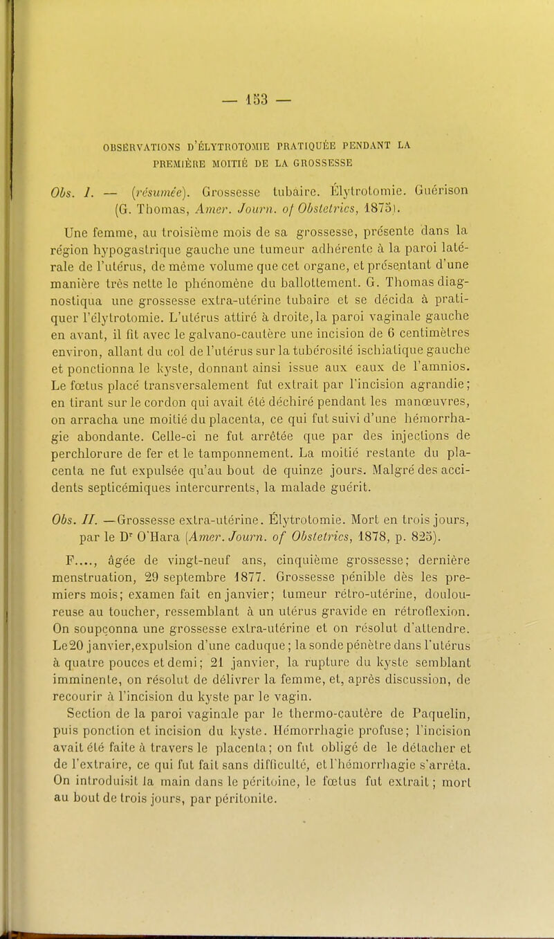 OBSERVATIONS d'ÉLYTROTOMIE PRATIQUÉE PENDANT LA PREMIÈRE MOITIÉ DE LA GROSSESSE Obs. 1. — [résumée). Grossesse liibaire. Élylrolomie. Guérison (G. Tliomas, Amer. Journ. of Obstelrlcs, 1875). Une femme, au troisième mois de sa grossesse, présente dans la région hypogastrique gauche une tumeur adliérentc à la paroi laté- rale de l'utérus, de même volume que cet organe, et présentant d'une manière très nette le phénomène du ballottement. G. Thomas diag- nostiqua une grossesse extra-utérine tubaire et se décida à prati- quer l'élytrotomie. L'utérus attiré à droite,la paroi vaginale gauche en avant, il fît avec le galvano-cautère une incision de 6 centimètres environ, allant du col de l'u térus sur la tubérosité ischiatique gauche et ponctionna le l<yste, donnant ainsi issue aux eaux de l'amnios. Le fœtus placé transversalement fut extrait par l'incision agrandie; en tirant sur le cordon qui avait été déchiré pendant les manœuvres, on arracha une moitié du placenta, ce qui fut suivi d'une hémorrha- gie abondante. Celle-ci ne fut arrêtée que par des injections de perchlorure de fer et le tamponnement. La moitié restante du pla- centa ne fut expulsée qu'au bout de quinze jours. Malgré des acci- dents septicémiques intercurrents, la malade guérit. Obs. II. —Grossesse extra-utérine. Élytrotomie. Mort en trois jours, par le D O'Hara [Amer. Journ. of Obstetrics, 1878, p. 825). P...., âgée de vingt-neuf ans, cinquième grossesse; dernière menstruation, 29 septembre 1877. Grossesse pénible dès les pre- miers mois; examen fait en janvier; tumeur rétro-utérine, doulou- reuse au toucher, ressemblant à un utérus gravide en rétroflexion. On soupçonna une grossesse extra-utérine et on résolut d'attendre. Le20 janvier,expulsion d'une caduque; la sonde pénètre dans l'utérus à quatre pouces et demi ; 21 janvier, la rupture du kyste semblant imminente, on résolut de délivrer la femme, et, après discussion, de recourir à l'incision du kyste par le vagin. Section de la paroi vaginale par le thermo-çautère de Paquelin, puis ponction et incision du kyste. Hémorrhagie profuse; l'incision avait été faite à travers le placenta; on fut obligé de le détacher et de l'extraire, ce qui fut fait sans difficulté, etThéniorrliagie s'arrêta. On introduisit la main dans le péritoine, le fœtus fut extrait; mort au bout de trois jours, par péritonite.
