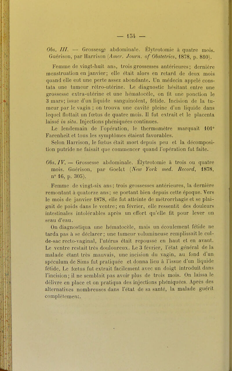 Obs. III. — Grossesjj^! abdominale. Élylrolomie à quatre mois. Guérison, par Ilarrison [Amer. Journ. of Obstetrics, 1878, p. 810). Femme de vingt-huit an.i, trois grossesses antérieures; dernière menstruation en janvier; elle était alors en retard de deux mois quand elle eut une perte assez abondante. Un médecin appelé cons- tata une tumeur rétro-utérine. Le diagnostic hésitant entre une grossesse extra-utérine et une hématocèle, on fit une ponction le 3 mars; issue d'un liquide sanguinolent^ fétide. Incision de la tu- meur par le vagin ; on trouva une cavité pleine d'un liquide dans lequel flottait un fœtus de quatre mois. Il fut extrait et le placenta laissé in situ. Injections phéniquées continues. Le lendemain de l'opération, le thermomètre marquait 101° Farenheit et tous les symptômes étaient favorables. Selon Harrison, le fœtus était mort depuis peu et la décomposi- tion putride ne faisait que commencer quand l'opération fut faite. Obs. IV.— Grossesse abdominale. Élylrotomie à trois ou quatre mois. Guérison, par Goelet [New York med. Record, 1878, n° 16, p. 305). Femme de vingt-six ans; trois grossesses antérieures, la dernière remontant à quatorze ans; se portant bien depuis cette époque. Vers le mois de janvier 1878, elle fut atteinte de métrorrhagie et se plai- gnit de poids dans le ventre; en février, elle ressentit des douleurs intestinales intolérables après un effort qu'elle fit pour lever un seau d'eau. On diagnostiqua une hématocèle, mais un écoulement fétide ne tarda pas à se déclarer; une tumeur volumineuse remplissait le cul- de-sac recto-vaginal, l'utérus était repoussé en haut et en avant. Le ventre restait très douloureux. Le 3 février, l'état général de la malade étant très mauvais, une incision du vagin, au fond d'un spéculum de Sims fut pi-atiquée et donna lieu à l'issue d'un liquide fétide. Le fœtus fut extrait facilement avec un doigt introduit dans l'incision; il ne semblait pas avoir plus de trois mois. On laissa le déhvre en place et on pratiqua des injections phéniquées. Après des alternatives nombreuses dans l'état de sa santé, la malade guérit complet oraenl.