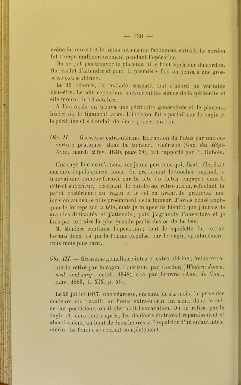 crâne fut ouvert et le fœtus fut ensuite facilement extrait. Le cordon fut rompu malheureusement pendant l'opération. On ne put pas trouver le placenta ni le bout supérieur du cordon. On résolut d'attendre et pour la première fois on pensa à une gros- sesse extra-utérine. Le lo octobre, la malade ressentit tout d'abord un véritable bien-être. Le soir cependant survinrent les signes delà péritonite et elle mourut le 16 octobre. A l'autopsie on trouva une péritonite généralisée et le placenta inséré sur le ligament large. L'incision faite portait sur le vagin et le péritoine et s'étendait de deux pouces environ. Obs. II. — Grossesse extra-utérine. Extraction du fœtus par une ou- verture pratiquée dans la tumeur. Guérison [Gaz. des Hôpi- taux, mardi 2 fév. 1840, page 58), fait rapporté par P. Dubois. Une sage-femme m'amena une jeune personne qui, disait-elle, était enceinte depuis quinze mois. En pratiquant le toucher vaginal, je trouvai une tumeur formée par la tète du fœtus engagée dans le détroit supérieur, occupant le cul-de-sac rétro-utérin, refoulant la paroi postérieure du vagin et le col en avant. Je pratiquai une incision aulieule plus proéminent delà tumeur. J'avais pensé appli- quer le forceps sur la tête, mais je m'aperçus bientôt que j'aurais de grandes difficultés et j'attendis ; puis j'agrandis l'ouverture et je finis par extraire la plus grande partie des os de la tête. M. Menière continua l'opération ; tout le squelette fut extrait hormis deux os que la femme expulsa par le vagin, spontanément, trois mois plus tard. Obs. III.— Grossesse gémellaire intra et extra-utérine ; fœtus extra- utérin retiré par le vagin. Guérison, par Gordon [Western Journ. rned. andsurg., octob. 1848), cité par Browne (A?zn. de Gyn., janv. 1883, t. XIX, p. 54). Le 20 juillet 1847, une négresse, enceinte de six mois, fut prise des douleurs du travail; un fœtus extra-utérin fut senti dans le cul- de-sac postérieur, où il obstruait l'excavation. On le retira par le vagin et, deux jours après, les douleurs du travail reparaissaient et aboutissaient, au bout de deux heures, à l'expulsion d'un enfant intra- utérin. La femme se rétablit complètement.