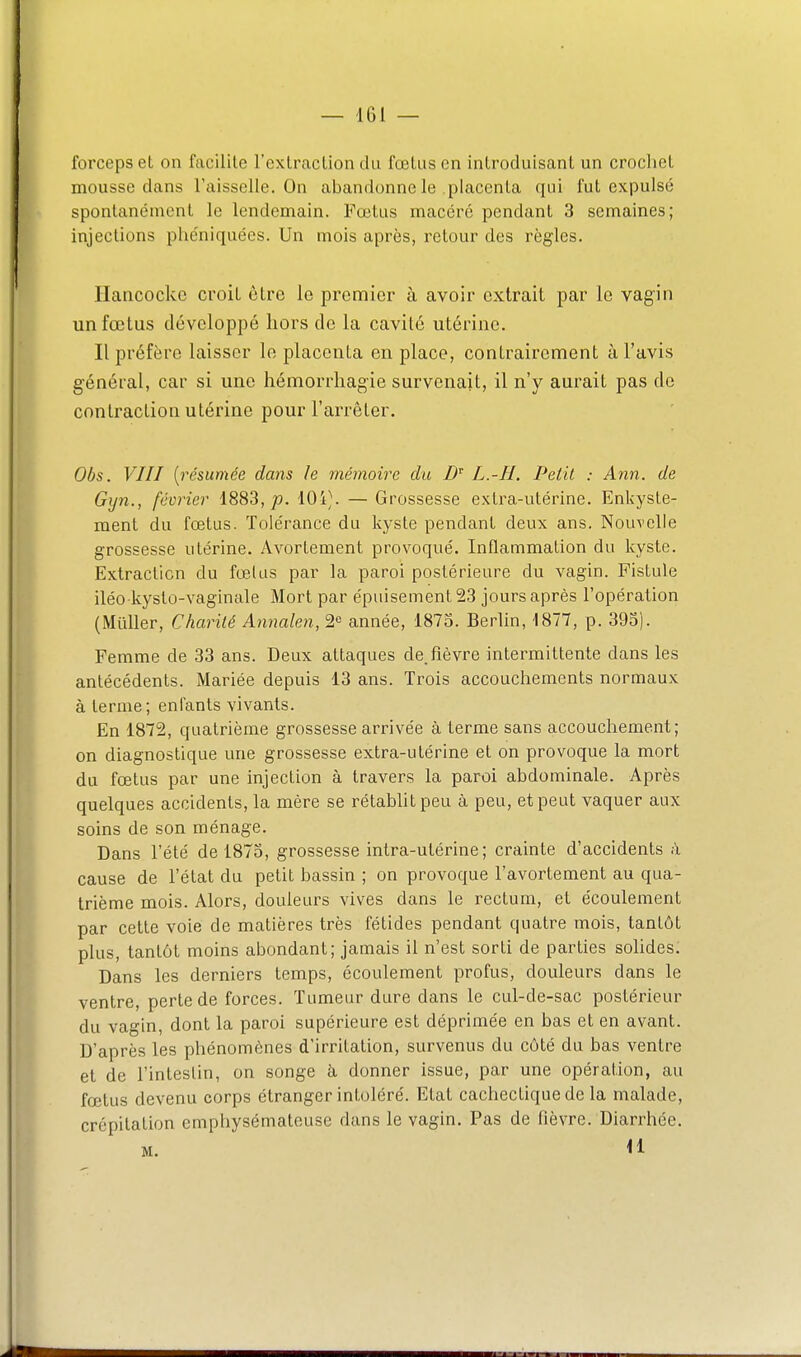 forceps et on facilite l'extraction du foetus en introduisant un crochet mousse dans l'aisselle. On abandonne le placenta qui fut expulsé spontanément le lendemain. Fœlus macéré pendant 3 semaines; injections phéniquées. Un mois après, retour des règles. Ilancocko croit être le premier à avoir extrait par le vagin un fœtus développé hors de la cavité utérine. Il préfère laisser le placenta en place, contrairement à l'avis général, car si une hémorrhagie survenait, il n'y aurait pas de contraction utérine pour l'aiTêter. Obs. VIII {résumée dans le mémoire du L.-H. Petit : Ann. de Gijn., février 1883,/). 10i\ — Grossesse extra-utérine. Enkyste- ment du fœtus. Tolérance du kyste pendant deux ans. Nouvelle grossesse utérine. Avortement provoqué. Inflammation du kyste. Extraction du fœlus par la paroi postérieure du vagin. Fistule iléo kyslo-vaginale Mort par épuisement 23 jours après l'opération (MuUer, Charité Annalen, 2^ année, 1875. Berlin, 1877, p. 393). Femme de 33 ans. Deux attaques de.fièvre intermittente dans les antécédents. Mariée depuis 13 ans. Trois accouchements normaux à terme; enfants vivants. En 1872, quatrième grossesse arrivée à terme sans accouchement; on diagnostique une grossesse extra-utérine et on provoque la mort du fœtus par une injection à travers la paroi abdominale. Après quelques accidents, la mère se rétabhtpeu à peu, et peut vaquer aux soins de son ménage. Dans l'été de 1873, grossesse intra-utérine; crainte d'accidents à cause de l'état du petit bassin ; on provoque l'avortement au qua- trième mois. Alors, douleurs vives dans le rectum, et écoulement par cette voie de matières très fétides pendant quatre mois, tantôt plus, tantôt moins abondant; jamais il n'est sorti de parties solides. Dans les derniers temps, écoulement profus, douleurs dans le ventre, perte de forces. Tumeur dure dans le cul-de-sac postérieur du vagin, dont la paroi supérieure est déprimée en bas et en avant. D'après les phénomènes d'irritation, survenus du côté du bas ventre et de l'intestin, on songe à donner issue, par une opération, au fœtus devenu corps étranger inloléré. Etat cachectique de la malade, crépitation emphysémateuse dans le vagin. Pas de fièvre. Diarrhée.