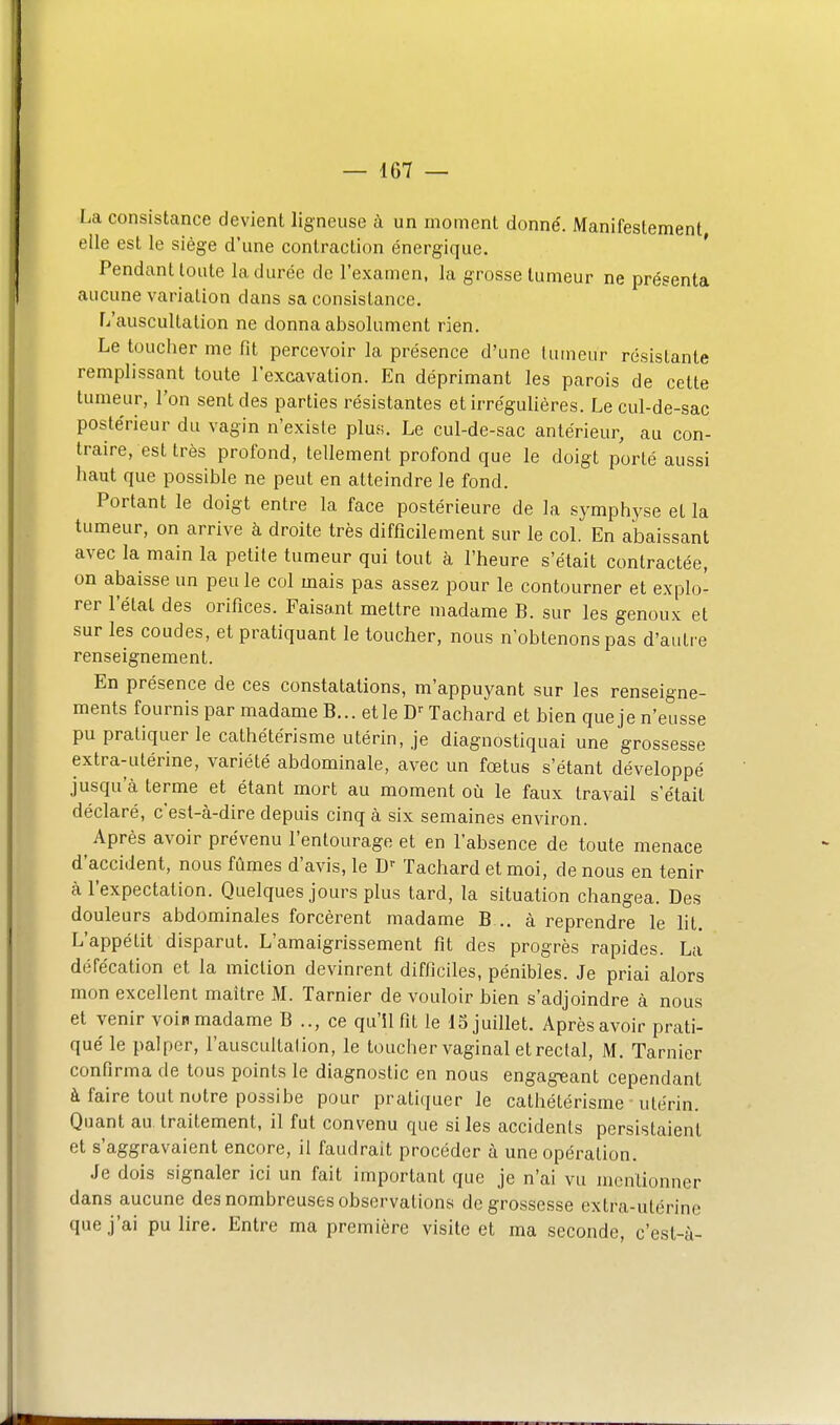 La consistance devient ligneuse à un moment donne'. Manifestement elle est le siège d'une contraction énergique. Pendant toute la durée de l'examen, la grosse tumeur ne présenta aucune variation dans sa consistance. L'auscultation ne donna absolument rien. Le toucher me fit percevoir la présence d'une liimeur résistante remplissant toute l'excavation. En déprimant les parois de cette tumeur, l'on sent des parties résistantes etirréguliéres. Le cul-de-sac postérieur du vagin n'existe plus. Le cul-de-sac antérieur, au con- traire, est très profond, tellement profond que le doigt porté aussi haut que possible ne peut en atteindre le fond. Portant le doigt entre la face postérieure de la symphyse et la tumeur, on arrive à droite très difficilement sur le col. En abaissant avec la main la petite tumeur qui tout à l'heure s'était contractée, on abaisse un peu le col mais pas assez pour le contourner et explo- rer l'état des orifices. Faisant mettre madame B. sur les genoux et sur les coudes, et pratiquant le toucher, nous n'obtenons pas d'autre renseignement. En présence de ces constatations, m'appuyant sur les renseigne- ments fournis par madame B... elle Tachard et bien que je n'eusse pu pratiquer le cathétérisme utérin, je diagnostiquai une grossesse extra-utérine, variété abdominale, avec un fœtus s'étant développé jusqu'à terme et étant mort au moment où le faux travail s'était déclaré, c'est-à-dire depuis cinq à six semaines environ. Après avoir prévenu l'entourage et en l'absence de toute menace d'accident, nous fûmes d'avis, le Tachard et moi, de nous en tenir à l'expectation. Quelques jours plus tard, la situation changea. Des douleurs abdominales forcèrent madame B .. à reprendre le ht. L'appétit disparut. L'amaigrissement fit des progrès rapides. La défécation et la miction devinrent difficiles, pénibles. Je priai alors mon excellent maître M. Tarnier de vouloir bien s'adjoindre à nous et venir voin madame B .., ce qu'il fit le d5 juillet. Après avoir prati- qué le palper, l'auscultation, le toucher vaginal et rectal, M. Tarnier confirma de tous points le diagnostic en nous engageant cependant à faire tout notre possibe pour pratiquer le cathétérisme utérin. Quant au. traitement, il fut convenu que si les accidents persistaient et s'aggravaient encore, il faudrait procéder à une opération. Je dois signaler ici un fait important que je n'ai vu mentionner dans aucune des nombreuses observations de grossesse extra-utérine que j'ai pu lire. Entre ma première visite et ma seconde, c'est-à-